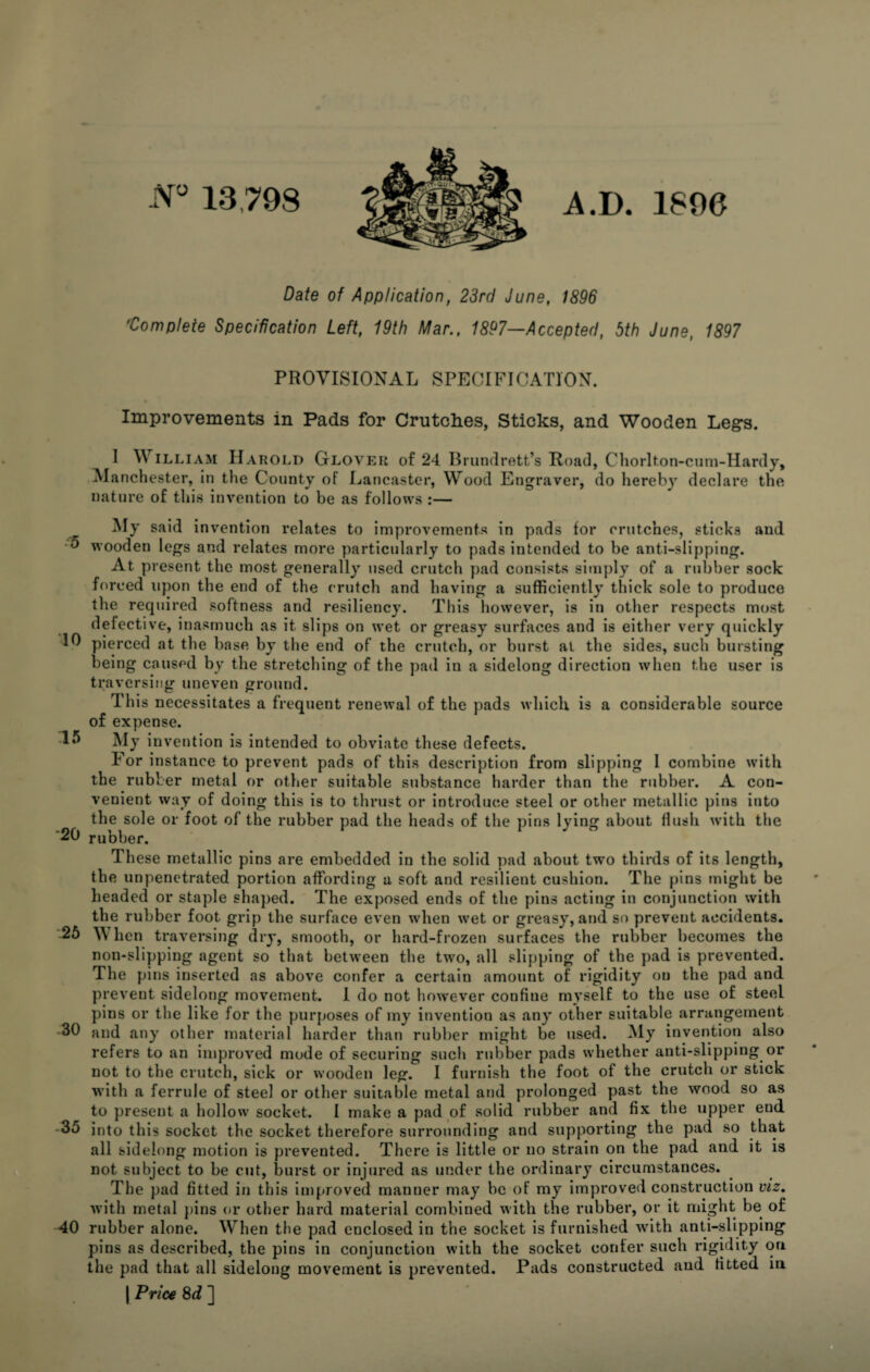 N° 13798 A. D. 1896 Date of Application, 23rd June, 1896 'Complete Specification Left, 19th Mar., 1897—Accepted, 5th June, 1897 PROVISIONAL SPECIFICATION. Improvements in Pads for Crutches, Sticks, and Wooden Legs. I William Harold Glover of 24 Brundrett’s Road, Chorlton-cum-Hardy, Manchester, in the County of Lancaster, Wood Engraver, do hereby declare the nature of this invention to be as follows :— My said invention relates to improvements in pads for crutches, sticks and •5 wooden legs and relates more particularly to pads intended to be anti-slipping. At present the most generally used crutch pad consists simply of a rubber sock forced upon the end of the crutch and having a sufficiently thick sole to produce the required softness and resiliency. This however, is in other respects most defective, inasmuch as it slips on wet or greasy surfaces and is either very quickly 10 pierced at the base by the end of the crutch, or burst at the sides, such bursting being caused by the stretching of the pad in a sidelong direction when the user is traversing uneven ground. This necessitates a frequent renewal of the pads which is a considerable source of expense. 15 My invention is intended to obviate these defects. For instance to prevent pads of this description from slipping I combine with the rubber metal or other suitable substance harder than the rubber. A con¬ venient way of doing this is to thrust or introduce steel or other metallic pins into the sole or foot of the rubber pad the heads of the pins lying about flush with the '20 rubber. These metallic pins are embedded in the solid pad about two thirds of its length, the impenetrated portion affording a soft and resilient cushion. The pins might be headed or staple shaped. The exposed ends of the pins acting in conjunction with the rubber foot grip the surface even when wet or greasy, and so prevent accidents. -25 AY hen traversing dry, smooth, or hard-frozen surfaces the rubber becomes the non-slipping agent so that between the two, all slipping of the pad is prevented. The pins inserted as above confer a certain amount of rigidity on the pad and prevent sidelong movement. I do not however confine myself to the use of steel pins or the like for the purposes of my invention as any other suitable arrangement -30 and any other material harder than rubber might be used. My invention also refers to an improved mode of securing such rubber pads whether anti-slipping or not to the crutch, sick or wooden leg. I furnish the foot of the crutch or stick with a ferrule of steel or other suitable metal and prolonged past the wood so as to present a hollow socket. I make a pad of solid rubber and fix the upper end -35 into this socket the socket therefore surrounding and supporting the pad so that all sidelong motion is prevented. There is little or no strain on the pad and it is not subject to be cut, burst or injured as under the ordinary circumstances. The pad fitted in this improved manner may be of my improved construction viz. with metal pins or other hard material combined with the rubber, or it might be of 40 rubber alone. When the pad enclosed in the socket is furnished with anti-slipping pins as described, the pins in conjunction with the socket confer such rigidity on the pad that all sidelong movement is prevented. Pads constructed and fitted in | Price 8 d ]