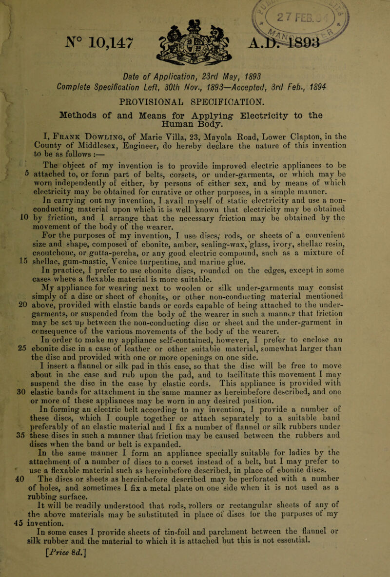 V, l Date of Application, 23rd May, 1893 Complete Specification Left, 30th Nov., 1893—Accepted, 3rd Feb., 1894 PROVISIONAL SPECIFICATION. Methods of and Means for Applying Electricity to the Human Body. I, Frank Dowling, of Marie Villa, 23, Mayola Road, Lower Clapton, in the County of Middlesex, Engineer, do hereby declare the nature of this invention to be as follows :— The object of my invention is to provide improved electric appliances to be 5 attached to, or form part of belts, corsets, or under-garments, or which may be worn independently of either, by persons of either sex, and by means of which electricity may be obtained for curative or other purposes, in a simple manner. In carrying out my invention, I avail myself of static electricity and use a non¬ conducting material upon which it is well known that electricity may be obtained 10 by friction, and I arrange that the necessary friction may be obtained by the movement of the body of the wearer. For the purposes of my invention, I use' discs/ rods, or sheets of a convenient size and shape, composed of ebonite, amber, sealing-wax, glass, ivory, shellac resin, caoutchouc, or gutta-percha, or any good electric compound, such as a mixture of 15 shellac, gum-mastic, Venice turpentine, and marine glue. In practice, I prefer to use ebonite discs, rounded on the edges, except in some cases where a flexable material is more suitable. My appliance for wearing next to woolen or silk under-garments may consist simply of a disc or sheet of ebonite, or other non-conducting material mentioned 20 above, provided with elastic bands or cords capable of being attached to the under¬ garments, or suspended from the body of the wearer in such a manner that friction may be set up between the non-conducting disc or sheet and the under-garment in consequence of the various movements of the body of the wearer. In order to make my appliance self-contained, however, I prefer to enclose an 25 ebonite disc in a case of leather or other suitable material, somewhat larger than the disc and provided with one or more openings on one side. I insert a flannel or silk pad in this case, so that the disc will be free to move about in the case and rub upon the pad, and to facilitate this movement I may suspend the disc in the case by elastic cords. This appliance is provided with 30 elastic bands for attachment in the same manner as hereinbefore described, and one or more of these appliances may be worn in any desired position. In forming an electric belt according to my invention, I provide a number of these discs, which I couple together or attach separately to a suitable band preferably of an elastic material and I fix a number of flannel or silk rubbers under 35 these discs in such a manner that friction may be caused between the rubbers and discs when the band or belt is expanded. In the same manner I form an appliance specially suitable for ladies by the attachment of a number of discs to a corset instead of a belt, but I may prefer to use a flexable material such as hereinbefore described, in place of ebonite discs. 40 The discs or sheets as hereinbefore described may be perforated with a number of holes, and sometimes I fix a metal plate on one side when it is not used as a rubbing surface. It will be readily understood that rods, rollers or rectangular sheets of any of the above materials may be substituted in place of discs for the purposes of my 45 invention. In some cases I provide sheets of tin-foil and parchment between the flannel silk rubber and the material to which it is attached but this is not essential. [Price 8c?.]