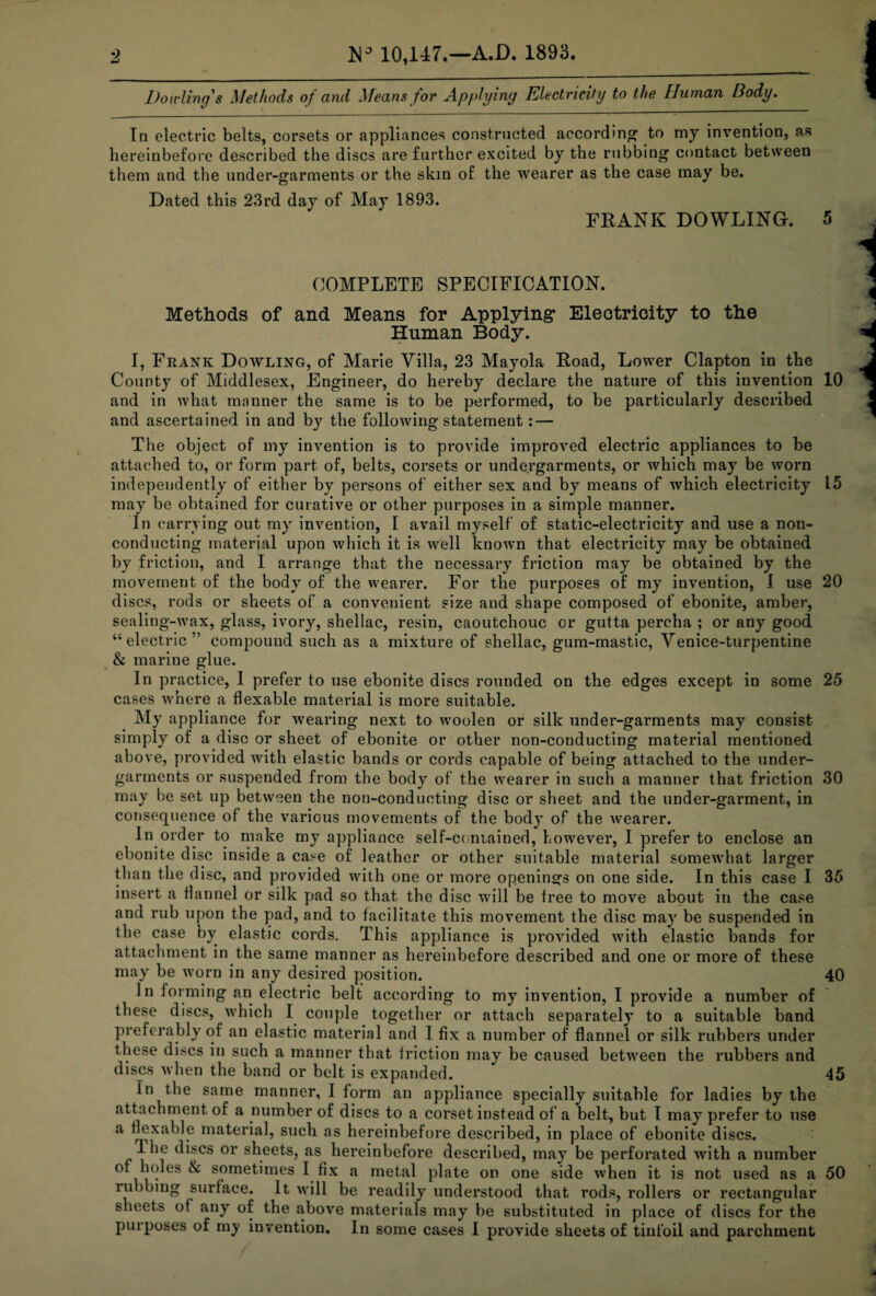 Dowling's Methods of and Means for Applying Electricity to the Human Body. In electric belts, corsets or appliances constructed according to my invention, as hereinbefore described the discs are further excited by the rubbing contact between them and the under-garments or the skin of the wearer as the case may be. Dated this 23rd day of May 1893. FBANK DOWLING. 5 COMPLETE SPECIFICATION. Methods of and Means for Applying Electricity to the Human Body. I, Frank Dowling, of Marie Villa, 23 Mayola Boad, Lower Clapton in the County of Middlesex, Engineer, do hereby declare the nature of this invention 10 and in what manner the same is to be performed, to be particularly described and ascertained in and by the following statement: — The object of my invention is to provide improved electric appliances to be attached to, or form part of, belts, corsets or undergarments, or which may be worn independently of either by persons of either sex and by means of which electricity 15 may be obtained for curative or other purposes in a simple manner. In carrying out my invention, I avail myself of static-electricity and use a non¬ conducting material upon which it is well known that electricity may be obtained by friction, and I arrange that the necessary friction may be obtained by the movement of the body of the wearer. For the purposes of my invention, I use 20 discs, rods or sheets of a convenient size and shape composed of ebonite, amber, sealing-wax, glass, ivory, shellac, resin, caoutchouc or gutta percha ; or any good “electric” compound such as a mixture of shellac, gum-mastic, Venice-turpentine & marine glue. In practice, I prefer to use ebonite discs rounded on the edges except in some 25 cases where a flexable material is more suitable. My appliance for wearing next to woolen or silk under-garments may consist simply of a disc or sheet of ebonite or other non-conducting material mentioned above, provided with elastic bands or cords capable of being attached to the under¬ garments or suspended from the body of the wearer in such a manner that friction 30 may be set up between the non-conducting disc or sheet and the under-garment, in consequence of the various movements of the body of the wearer. In order to make my appliance self-contained, however, I prefer to enclose an ebonite disc inside a case of leather or other suitable material somewhat larger than the disc, and provided wbth one or more openings on one side. In this case I 35 insert a flannel or silk pad so that the disc will be tree to move about in the case and rub upon the pad, and to facilitate this movement the disc may be suspended in the case by elastic cords. This appliance is provided with elastic bands for attachment in the same manner as hereinbefore described and one or more of these may be worn in any desired position. 40 In forming an electric belt according to my invention, I provide a number of these discs, which I couple together or attach separately to a suitable band preferably of an elastic material and I fix a number of flannel or silk rubbers under these discs in such a manner that friction may be caused between the rubbers and discs when the band or belt is expanded. 45 In the same manner, I form an appliance specially suitable for ladies by the attachment of a number of discs to a corset instead of a belt, but 1 may prefer to use a flexable material, such as hereinbefore described, in place of ebonite discs. The discs or sheets, as hereinbefore described, may be perforated with a number of holes & sometimes I fix a metal plate on one side when it is not used as a 50 rubbing surface. It will be readily understood that rods, rollers or rectangular sheets of any of the above materials may be substituted in place of discs for the purposes of my invention. In some cases I provide sheets of tinfoil and parchment