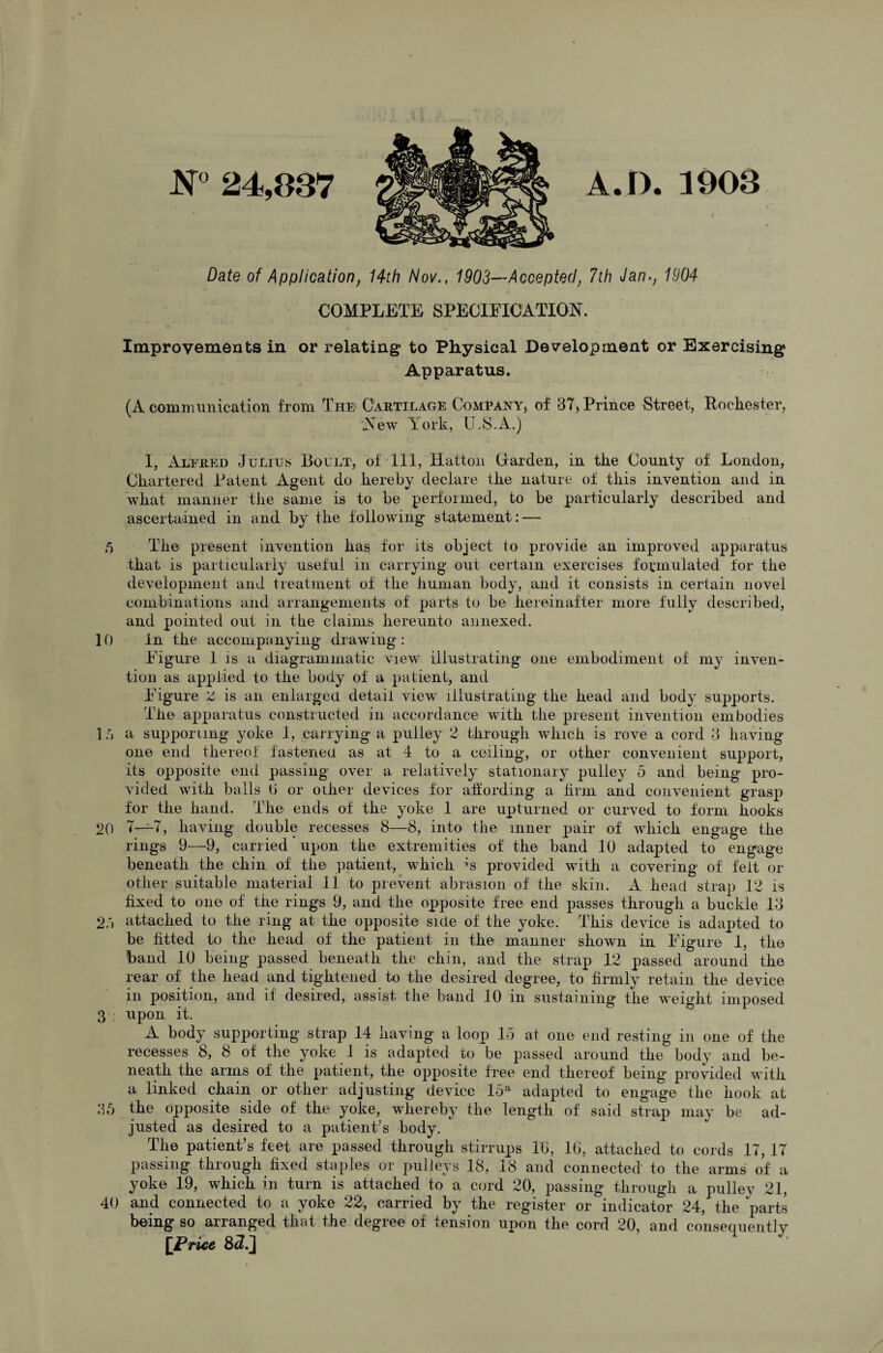 N° 24,887 A.D. 1908 i Date of Application, 14th Nov., 1903—Accepted, 7th Jan-, 1904 COMPLETE SPECIFICATION. Improvements in or relating to Physical Development or Exercising Apparatus. (A communication from The Cartilage Come any, of 87, Prince Street, Rochester, New York, U.S.A.) 1, Alfred Julius Boult, of 111, Hatton Carden, in the County of London, Chartered Patent Agent do hereby declare the nature of this invention and in what manner the same is to be performed, to be particularly described and ascertained in and by the following statement: — 5 The present invention has for its object to provide an improved apparatus that is particularly useful in carrying out certain exercises formulated for the development and treatment of the human body, and it consists in certain novel combinations and arrangements of parts to be hereinafter more fully described, and pointed out in the claims hereunto annexed. 10 In the accompanying drawing: Figure 1 is a diagrammatic view illustrating one embodiment of my inven¬ tion as applied to the body of a patient, and Figure Z is an enlarged detail view illustrating the head and body supports. The apparatus constructed in accordance wTith the present invention embodies 1 a a supporting yoke 1, carrying a pulley 2 through which is rove a cord 3 having one end thereof fastened as at 4 to a ceiling, or other convenient support, its opposite end passing over a relatively stationary pulley 5 and being pro¬ vided with balls b or other devices for affording a firm and convenient grasp for the hand. The ends of the yoke 1 are upturned or curved to form hooks 20 7—7, having double recesses 8—8, into the inner pair of which engage the rings 9—9, carried upon the extremities of the band 10 adapted to engage beneath the chin of the patient, which ’s provided with a covering of felt or other suitable material 11 to prevent abrasion of the skin. A head strap 12 is fixed to one of the rings 9, and the opposite free end passes through a buckle 13 2,') attached to the ring at the opposite side of the yoke. This device is adapted to be fitted to the head of the patient in the manner shown in Figure 1, the band 10 being passed beneath the chin, and the strap 12 passed around the rear of the head and tightened to the desired degree, to firmly retain the device in position, and if desired, assist the band 10 in sustaining the weight imposed 3 , upon it, A body supporting strap 14 having a loop 15 at one end resting in one of the recesses 8, 8 of the yoke 1 is adapted to be passed around the body and be¬ neath the arms of the patient, the opposite free end thereof being provided with a linked chain or other adjusting device 15il adapted to engage the hook at 35 the opposite side of the yoke, whereby the length of said strap may be ad¬ justed as desired to a patient’s body. The patient’s feet are passed through stirrups lb, lb, attached to cords 17, 17 passing through fixed staples or pulleys 18, 18 and connected to the arms of a yoke 19, which in turn is attached to a cord 20, passing through a pulley 21, 40 and connected to a yoke 22, carried by the register or indicator 24, the parts being so arranged that the degree of tension upon the cord 20, and conseciuently [Price 8<L]
