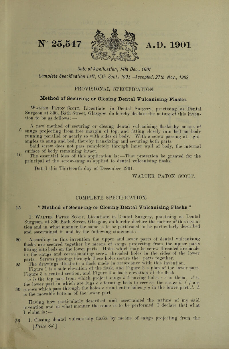 N 25,547 A.D. 1901 Date of Application, 74th Dec., 1907 Complete Specification Left, 75th Sept., 1902—Accepted,27th Nov., 1902 PROVISIONAL SPECIFICATION. Method of Securing or Closing Dental Vulcanising Flasks. Walter Patox Scott, Licentiate Surgeon at 306, Bath Street, Glasgow tion to be as follows:—- in Dental Surgery, practising as Dental do hereby declare the nature of this inven- A new method of securing or closing dental vulcanising flasks by means of 0 snugs projecting from free margin of top, and fitting closely into bed on body running parallel or nearly so with sides of body. With a screw passing at right angles to snug and bed, thereby transfixing and securing both parts. Said screw does not pass completely through inner wall of body, the internal surface of body remaining intact. C The essential idea of this application is:—That protection be granted for the principal of the screw-snug as applied to dental vulcanising flasks. Dated this Thirteenth day of December 1901. WALTER PA TON SCOTT. COMPLETE SPECIFICATION. 15 “ Method of Securing or Closing Dental Vulcanising Flasks.” I, W alter Patox Scott, Licentiate in Dental Surgery, practising as Dental Surgeon, at 306 Bath Street, Glasgow, do hereby declare the nature of this inven¬ tion and in what manner the same is to be performed to be particularly described and ascertained in and by the following statement:—- 20 According to this invention the upper and lower parts of dental vulcanising flasks are secured together by means of snugs projecting from the upper parts fitting into beds on the lower parts. Holes which may be screw threaded are made in the snugs and corresponding screw threaded holes in the sides of the lower parts. Screws passing through these holes secure the parts together. 25 The drawings illustrate a flask made in accordance with this invention. Figure 1 is a side elevation of the flask, and Figure 2 a plan of the lower part. Figure 3 a central section, and Figure 4 a back elevation of the flask. a is the top part from which project snugs h h having holes c c in them, cl: is the lower part in which are lugs e e forming beds to receive the snugs h. f f are 30 screws which pass through the holes c r and enter holes cj cj in the lower part d h is the movable bottom of the lower part. Having how particularly described and ascertained the nature of my said invention and in what manner the same is to be performed I declare that what I claim is : — ... j Closing dental vulcanising flasks fly means of snugs projecting from the [ Price 8t/.j