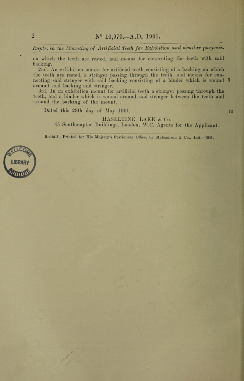 0, h° 10,970.—A.D. 1901 Imjjts. in the Mounting of Artificial Teeth for Exhibition and similar purposes. on which ihe teeth are rested, and means for connecting the teeth with said backing. 2nd. An exhibition mount for artificial teeth consisting of a backing on which the teeth are rested, a stringer passing through the teeth, and means for con¬ necting said stringer with said backing consisting of a binder which is wound 5 around said backing1 and stringer. 3rd. In an exhibition mount for artificial teeth a stringer passing through the teeth, and a binder which is wound around said stringer between the teeth and around the backing of the mount. , Dated this 28th day of May 1901. 1 HASELTIKE LAKE & Co. 45 Southampton Buildings, London, W.C. Agents for the Applicant. Itedhill: Printed for His Majesty's Stationery Office, by Malcomson & Co., Ltd —1901. library