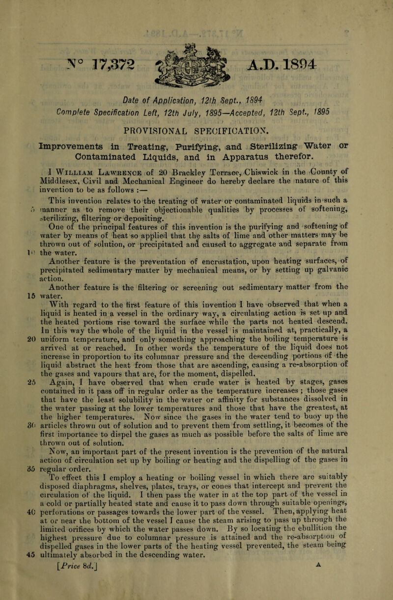 N° 37,372 A.D. 1894 Date of Application, 12lh Sept., 1894 Complete Specification Left, 12th July, 1895—Accepted, 12th Sept., 1895 PROVISIONAL SPECIFICATION. Improvements in Treating, Purifying, and Sterilizing Water or Contaminated Liquids, and in Apparatus therefor. I William Lawrence of 20 Brackley Terrace, Chiswick in the County of Middlesex, Civil and Mechanical Engineer do hereby declare the nature of this invention to be as follows :— This invention relates to the treating of water or contaminated liquids in such a ') manner as to remove their objectionable qualities by processes of softening, sterilizing, filtering or depositing. One of the principal features of this invention is the purifying and softening of water by means of heat so applied that the salts of lime and other matters may be thrown out of solution, or precipitated and caused to aggregate and separate from the water. Another feature is the preventation of encrustation, upon heating surfaces, of precipitated sedimentary matter by mechauical means, or by setting up galvanic action. Another feature is the filtering or screening out sedimentary matter from the 15 water. With regard to the first feature of this invention I have observed that when a liquid is heated in a vessel in the ordinary way, a circulating action is set up and the heated portions rise toward the surface while the parts not heated descend. In this way the whole of the liquid in the vessel is maintained at, practically, a 20 uniform temperature, and only something approaching the boiling temperature is arrived at or reached. In other words the temperature of the liquid does not increase in proportion to its columnar pressure and the descending portions of the liquid abstract the heat from those that are ascending, causing a re-absorption of the gases and vapours that are, for the moment, dispelled. 25 Again, I have observed that wyhen crude water is heated by stages, gases contained in it pass off in regular order as the temperature increases ; those gases that have the least solubility in the water or affinity for substances dissolved in the water passing at the lower temperatures and those that have the greatest, at the higher temperatures. Now since the gases in the water tend to buoy up the 30 articles thrown out of solution and to prevent them from settling, it becomes of the first importance to dispel the gases as much as possible before the salts of lime are thrown out of solution. Now, an important part of the present invention is the prevention of the natural action of circulation set up by boiling or heating and the dispelling of the gases in 35 regular order. To effect this I employ a heating or boiling vessel in which there are suitably disposed diaphragms, shelves, plates, trays, or cones that intercept and prevent the circulation of the liquid. I then pass the water in at the top part of the vessel in a cold or partially heated state and cause it to pass down through suitable openings, 40 perforations or passages towards the lower part of the vessel. Then, applying heat at or near the bottom of the vessel I cause the steam arising to pass up through the limited orifices by which the water passes down. By so locating the ebullition the highest pressure due to columnar pressure is attained and the re-absorption of dispelled gases in the lower parts of the heating vessel prevented, the steam being 45 ultimately absorbed in the descending water. [Price 8<L] A