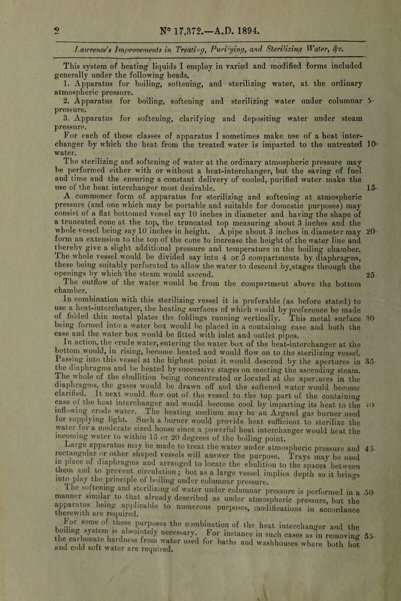 Lawrence's Improvements in Treating, Purifying, and Sterilizing Water, Sfc. This system of heating liquids I employ in varied and modified forms included generally under the following heads. 1. Apparatus for boiling, softening, and sterilizing water, at the ordinary atmospheric pressure. 2. Apparatus for boiling, softening and sterilizing water under columnar 5> pressure. 3. Apparatus for softening, clarifying and depositing water under steam pressure. For each of these classes of apparatus I sometimes make use of a heat inter¬ changer by which the heat from the treated water is imparted to the untreated 1(F water. The sterilizing and softening of water at the ordinary atmospheric pressure may be performed either with or without a heat-interchanger, but the saving of fuel and time and the ensuring a constant delivery of cooled, purified water make the use of the heat interchanger most desirable. 15 20 25 30 -™ -- A commoner form of apparatus for sterilizing and softening at atmospheric pressure (and one which may be portable and suitable for domestic purposes) may consist of a flat bottomed vessel say 10 inches in diameter and having the shape of a truncated cone at the top, the truncated top measuring about 3 inches and the whole vessel being say 10 inches in height. A pipe about 3 inches in diameter may form an extension to the top of the cone to increase the height of the water line and thereby give a slight additional pressure and temperature in the boiling chamber. The whole vessel would be divided say into 4 or 5 compartments by diaphragms, these being suitably perforated to allow the water to descend by.stages through the openings by which the steam would ascend. The outflow of the water would be from the compartment above the bottom chamber. In combination with this sterilizing vessel it is preferable (as before stated) to use a heat-interchanger, the heating surfaces of which would by preference be made of folded thin metal plates the foldings running vertically. This metal surface being formed into a water box would be placed in a containing case and both the case and the water box would be fitted with inlet and outlet pipes. In action, the crude water, entering the water box of the heat-interchanger at the bottom would, in rising, become heated and would flow on to the sterilizing vessel. Passing into this vessel at the highest point it would descend by the apertures in 35 the diaphragms and he heated by successive stages on meeting the ascending steam. The whole of the ebullition being concentrated or located at the apertures in the diaphragms, the gases would be drawn off and the softened water would become clarified. It next would flow out of the vessel to the top part of the containing case of the heat interchanger and would become cool by imparting its heat to the inflowing crude water.^ The heating medium may be an Argand gas burner used for supplying light. Such a burner would provide heat sufficient to sterilize the water fora moderate sized house since a powerful heat interchanger would heat the incoming water to within 15 or 20 degrees of the boiling point. Laige apparatus may be made to treat the water under atmospheric pressure and rectangular or other shaped vessels will answer the purpose. Trays may be used in place of diaphragms and arranged to locate the ebulition to the spaces between them and to prevent circulation; but as a large vessel implies depth so it brings mto play the principle of boiling under columnar pressure. Ihe softening and sterilizing of water under columnar pressure is performed in a 50 manner similar to that already described as under atmospheric pressure, but the apparatus being applicable to numerous purposes, modifications in accordance therewith are required. c r or some of these purposes the combination of the heat interchanger and the boiling system is absolutely necessary. For instance in such cases asin removing 55 the carbonate hardness from water used for baths and washhouses where both ho°t and cold soft water are required. 40 45
