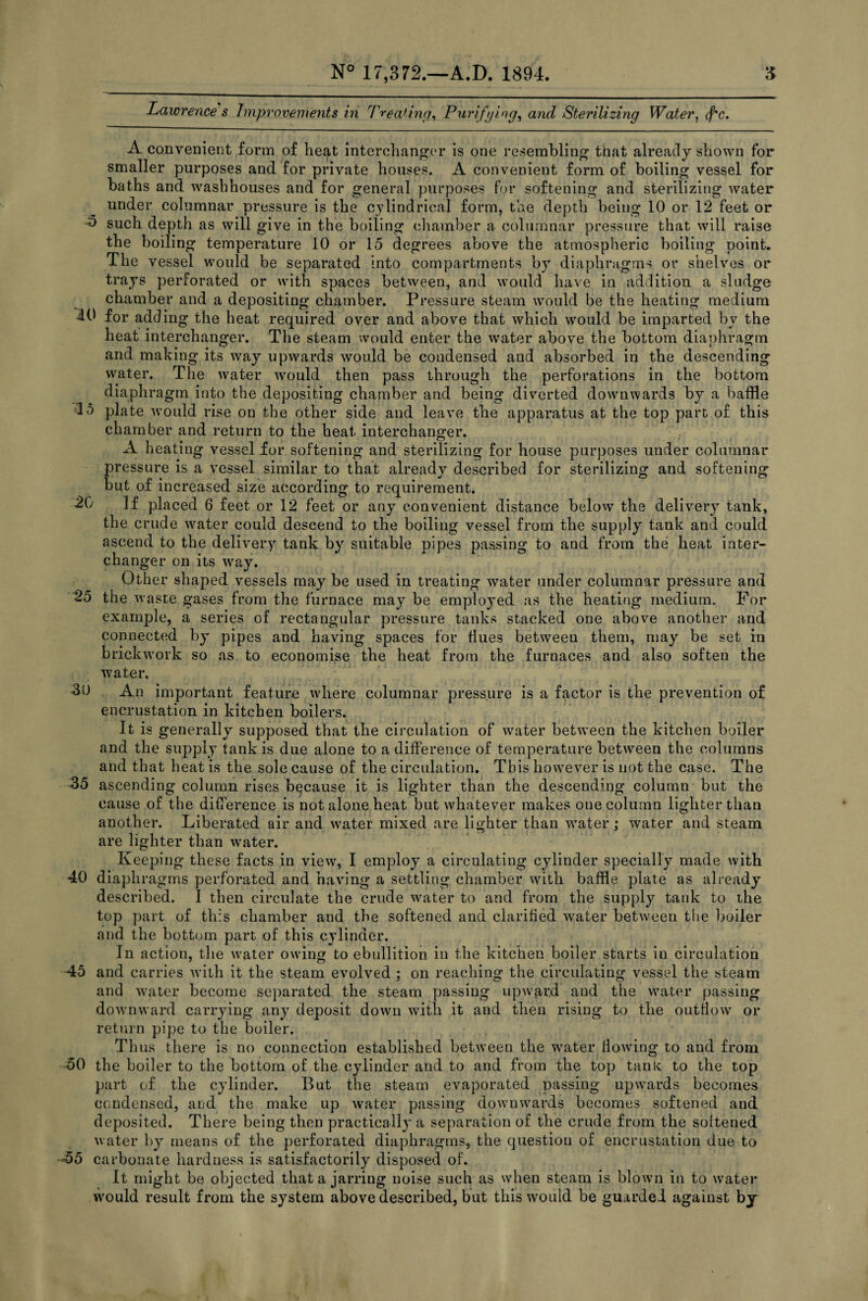 Lawrence s Improvements in Treating, Purifying, and Sterilizing Water, (f'c. A convenient form of heat interchanger is one resembling that already shown for smaller purposes and for private houses. A convenient form of boiling vessel for baths and washhouses and for general purposes for softening and sterilizing water under columnar pressure is the cylindrical form, the depth being 10 or 12 feet or h such depth as will give in the boiling chamber a columnar pressure that will raise the boiling temperature 10 or 15 degrees above the atmospheric boiling point. The vessel would be separated into compartments by diaphragms or shelves or trays perforated or with spaces between, and would have in addition a sludge chamber and a depositing chamber. Pressure steam would be the heating medium 10 for adding the heat required over and above that which would be imparted bv the heat interchanger. The steam would enter the water above the bottom diaphragm and making its way upwards would be condensed and absorbed in the descending water. The water would then pass through the perforations in the bottom diaphragm into the depositing chamber and being diverted downwards by a baffle 15 plate would rise on the other side and leave the apparatus at the top part of this chamber and return to the heat interchanger. A heating vessel for softening and sterilizing for house purposes under columnar pressure is a vessel similar to that already described for sterilizing and softening but of increased size according to requirement. 20 If placed 6 feet or 12 feet or any convenient distance below the delivery tank, the crude water could descend to the boiling vessel from the supply tank and could ascend to the delivery tank; by suitable pipes passing to and from the heat inter- changer on its way. Other shaped vessels may be used in treating water under columnar pressure and 25 the waste gases from the furnace may be employed as the heating medium. For example, a series of rectangular pressure tanks stacked one above another and connected by pipes and having spaces for dues between them, may be set in brickwork so as to economise the heat from the furnaces and also soften the water. 30 An important feature where columnar pressure is a factor is the prevention of encrustation in kitchen boilers. It is generally supposed that the circulation of water between the kitchen boiler and the supply tank is due alone to a difference of temperature between the columns and that heat is the sole cause of the circulation. This however is not the case. The 35 ascending column rises because it is lighter than the descending column but the cause of the difference is not alone heat but whatever makes one column lighter than another. Liberated air and water mixed are lighter than water; water and steam are lighter than water. Keeping these facts in view, I employ a circulating cylinder specially made with 40 diaphragms perforated and having a settling chamber with baffle plate as already described. I then circulate the crude water to and from the supply tank to the top part of this chamber and the softened and clarified water between the boiler and the bottom part of this cylinder. In action, the water owing to ebullition in the kitchen boiler starts in circulation 45 and carries with it the steam evolved ; on reaching the circulating vessel the steam and water become separated the steam passing upward and the water passing downward carrying any deposit down with it and then rising to the outflow or return pipe to the boiler. Thus there is no connection established between the water flowing to and from 50 the boiler to the bottom of the cylinder and to and from the top tank to the top part of the cylinder. But the steam evaporated passing upwards becomes condensed, and the make up water passing downwards becomes softened and deposited. There being then practically a separation of the crude from the softened water by means of the perforated diaphragms, the question of encrustation due to -55 carbonate hardness is satisfactorily disposed of. It might be objected that a jarring noise such as when steam is blown in to water would result from the system above described, but this would be guarded against by