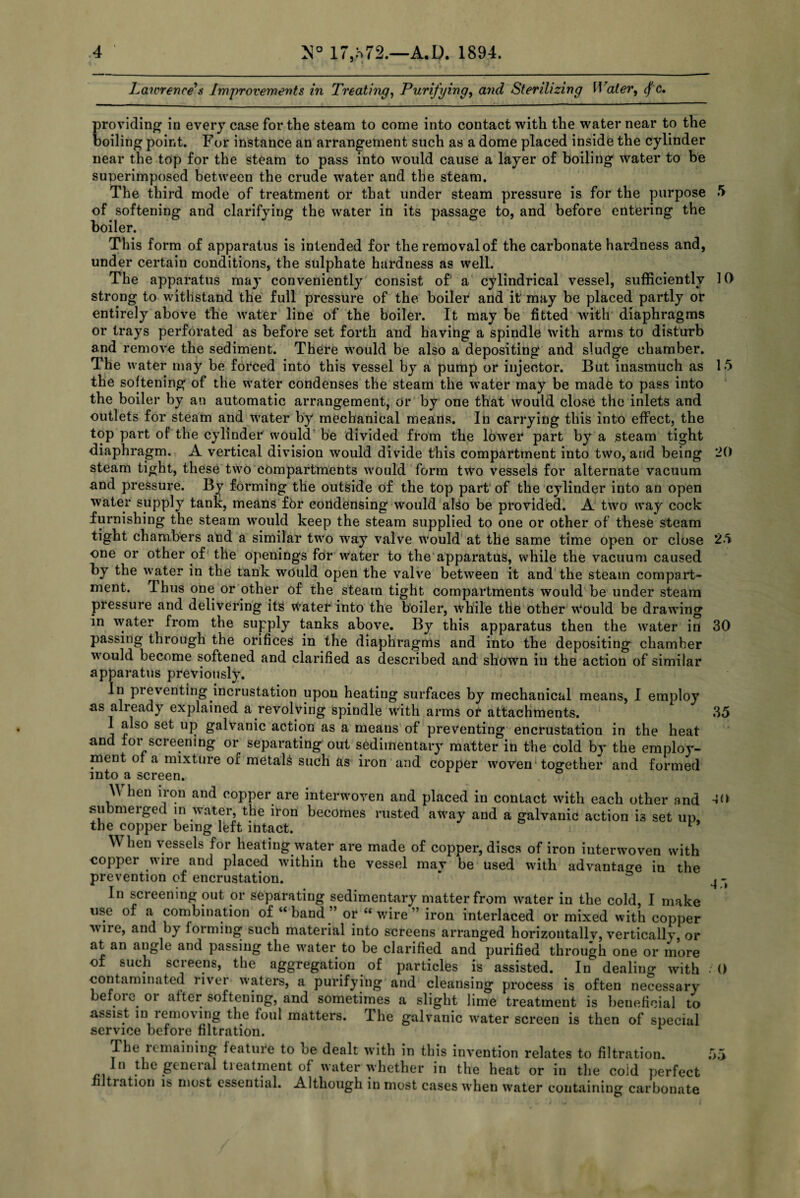 Lawrence s Improvements in Treating, Purifying, and Sterilizing Water, <f c. providing in every case for the steam to come into contact with the water near to the boiling point. For instance an arrangement such as a dome placed inside the cylinder near the top for the steam to pass into would cause a layer of boiling water to be superimposed between the crude water and the steam. The third mode of treatment or that under steam pressure is for the purpose 5 of softening and clarifying the water in its passage to, and before entering the boiler. This form of apparatus is intended for the removal of the carbonate hardness and, under certain conditions, the sulphate hardness as well. The apparatus may conveniently consist of a. cylindrical vessel, sufficiently 10 strong to withstand the full pressure of the boiler and it may be placed partly or entirely above the water line of the boiler. It may be fitted with diaphragms or trays perforated as before set forth and having a spindle with arms to disturb and remove the sediment. There would be also a depositing and sludge chamber. The water may be forced into this vessel by a pump or injector. But inasmuch as 15 the softening of the water condenses the steam the water may be made to pass into the boiler by an automatic arrangement, or by one that would close the inlets and outlets for steam and water by mechanical means. In carrying this into effect, the top part of the cylinder would be divided from the lower part by a steam tight diaphragm. A vertical division would divide this compartment into two, and being 20 steam tight, these two compartments would form two vessels for alternate vacuum and pressure. By forming the outside of the top part of the cylinder into an open water supply tank, means fbr condensing would alSo be provided. A two way cock furnishing the steam would keep the steam supplied to one or other of these steam tight chambers and a similar two way valve would at the same time open or close 25 one or other of the openings for water to the apparatus, while the vacuum caused by the water in the tank would open the valve between it and the steam compart¬ ment. Thus one or other of the steam tight compartments would be under steam pressure and delivering its water into the boiler, while the other \Vould be drawing in water from the supply tanks above. By this apparatus then the water in passing through the orifices in the diaphragms and into the depositing chamber would become softened and clarified as described and shown in the action of similar apparatus previously. In preventing incrustation upon heating surfaces by mechanical means, I employ as already explained a revolving spindle with arms or attachments. 1 also set up galvanic action as a means of preventing encrustation in the heat and for screening or separating out sedimentary matter in the cold by the employ¬ ment or a mixture oi metals such as iron and copper woven together and formed into a screen. hen iron and copper are interwoven and placed in contact with each other and submerged in water, the iron becomes rusted away and a galvanic action is set up, the copper being left intact. 1 hen vessels for heating water are made of copper, discs of iron interwoven with copper wire and placed within the vessel mav be used with advantage in the prevention of encrustation. * , - In screening out or separating sedimentary matter from water in the cold, I make use of a combination of “band” or “wire” iron interlaced or mixed with copper vne, and by forming such material into screens arranged horizontallv, vertically, or at an angle and passing the water to be clarified and purified through one or more of such screens, the aggregation of particles is assisted. In dealing with contaminated liver waters, a purifying and cleansing process is often necessary befoie oi alter softening, and sometimes a slight lime treatment is beneficial to assist in lenuning the foul matters. Ihe galvanic water screen is then of special service before filtration. The remaining feature to oe dealt writh in this invention relates to filtration. In the geneial tieatment of water whether in the heat or in the cold perfect Itiation is most essential. Although in most cases when water containing carbonate 30 35 -jo 0