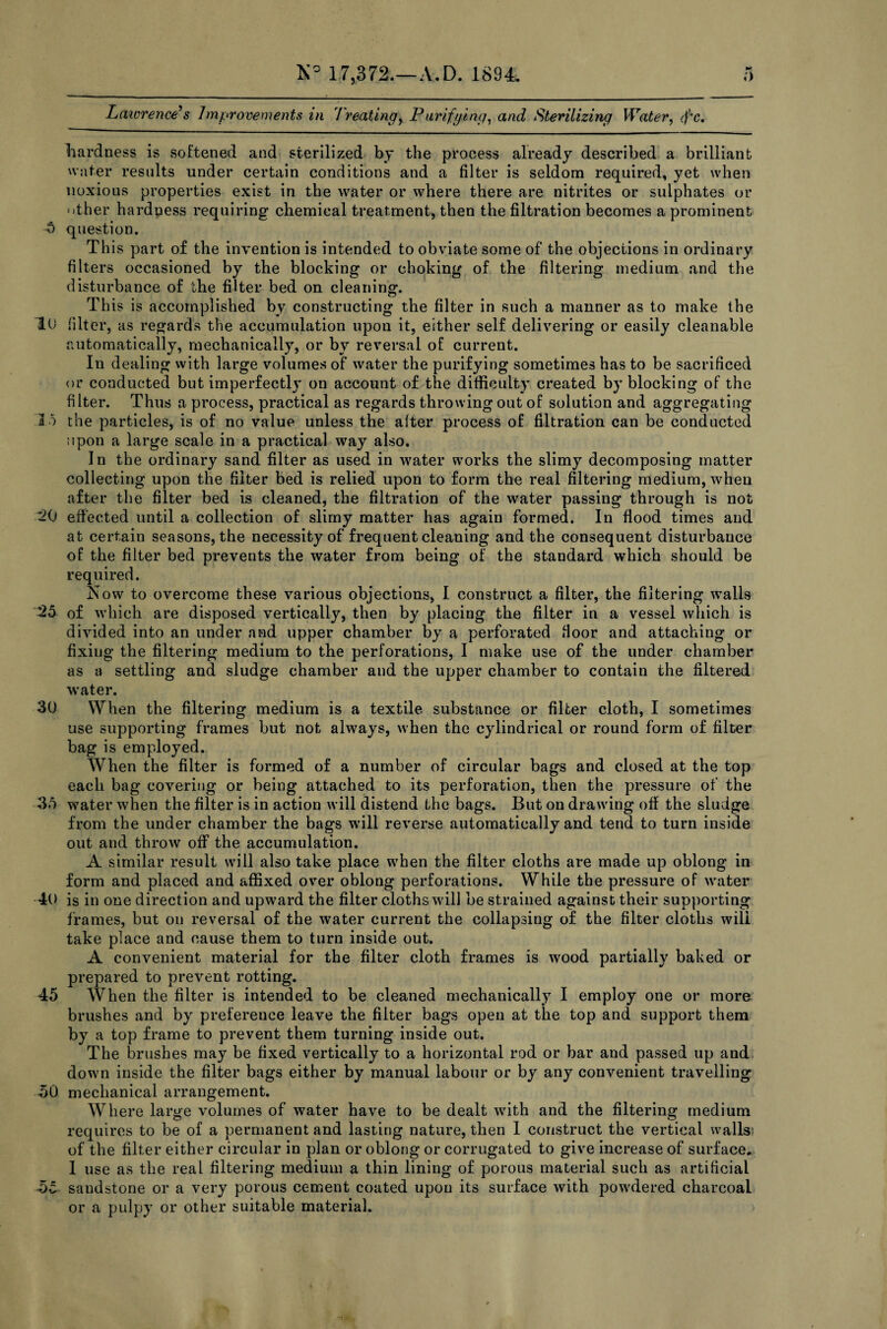 Lawrence's Improvements in treating, Punifying, and Sterilizing Water, cf'c. hardness is softened and sterilized by the process already described a brilliant water results under certain conditions and a filter is seldom required, yet when noxious properties exist in the water or where there are nitrites or sulphates or other hardness requiring chemical treatment, then the filtration becomes a prominent 5 question. This part of the invention is intended to obviate some of the objections in ordinary filters occasioned by the blocking or choking of the filtering medium and the disturbance of the filter bed on cleaning. This is accomplished by constructing the filter in such a manner as to make the 10 filter, as regards the accumulation upon it, either self delivering or easily cleanable automatically, mechanically, or by reversal of current. In dealing with large volumes of water the purifying sometimes has to be sacrificed or conducted but imperfectly on account of the difficulty created by blocking of the filter. Thus a process, practical as regards throwing out of solution and aggregating 15 the particles, is of no value unless the after process of filtration can be conducted upon a large scale in a practical way also. In the ordinary sand filter as used in water works the slimy decomposing matter collecting upon the filter bed is relied upon to form the real filtering medium, when after the filter bed is cleaned, the filtration of the water passing through is not 20 effected until a collection of slimy matter has again formed. In flood times and at certain seasons, the necessity of frequent cleaning and the consequent disturbance of the filter bed prevents the water from being of the standard which should be required. Now to overcome these various objections, I construct a filter, the filtering walls 25 of which are disposed vertically, then by placing the filter in a vessel which is divided into an under and upper chamber by a perforated floor and attaching or fixing the filtering medium to the perforations, I make use of the under chamber as a settling and sludge chamber and the upper chamber to contain the filtered water. 30 When the filtering medium is a textile substance or filter cloth, I sometimes use supporting frames but not always, when the cylindrical or round form of filter bag is employed. When the filter is formed of a number of circular bags and closed at the top each bag covering or being attached to its perforation, then the pressure of the 35 water when the filter is in action will distend the bags. But on drawing off the sludge from the under chamber the bags will reverse automatically and tend to turn inside out and throw off the accumulation. A similar result will also take place when the filter cloths are made up oblong in form and placed and affixed over oblong perforations. While the pressure of water 40 is in one direction and upward the filter cloths will be strained against their supporting frames, but on reversal of the water current the collapsing of the filter cloths will take place and cause them to turn inside out. A convenient material for the filter cloth frames is wood partially baked or prepared to prevent rotting. 45 When the filter is intended to be cleaned mechanically I employ one or more brushes and by preference leave the filter bags open at the top and support them by a top frame to prevent them turning inside out. The brushes may be fixed vertically to a horizontal rod or bar and passed up and down inside the filter bags either by manual labour or by any convenient travelling 50 mechanical arrangement. WTiere large volumes of water have to be dealt with and the filtering medium requires to be of a permanent and lasting nature, then I construct the vertical walls of the filter either circular in plan or oblong or corrugated to give increase of surface. I use as the real filtering medium a thin lining of porous material such as artificial 5c saudstone or a very porous cement coated upon its surface with powdered charcoal or a pulpy or other suitable material.