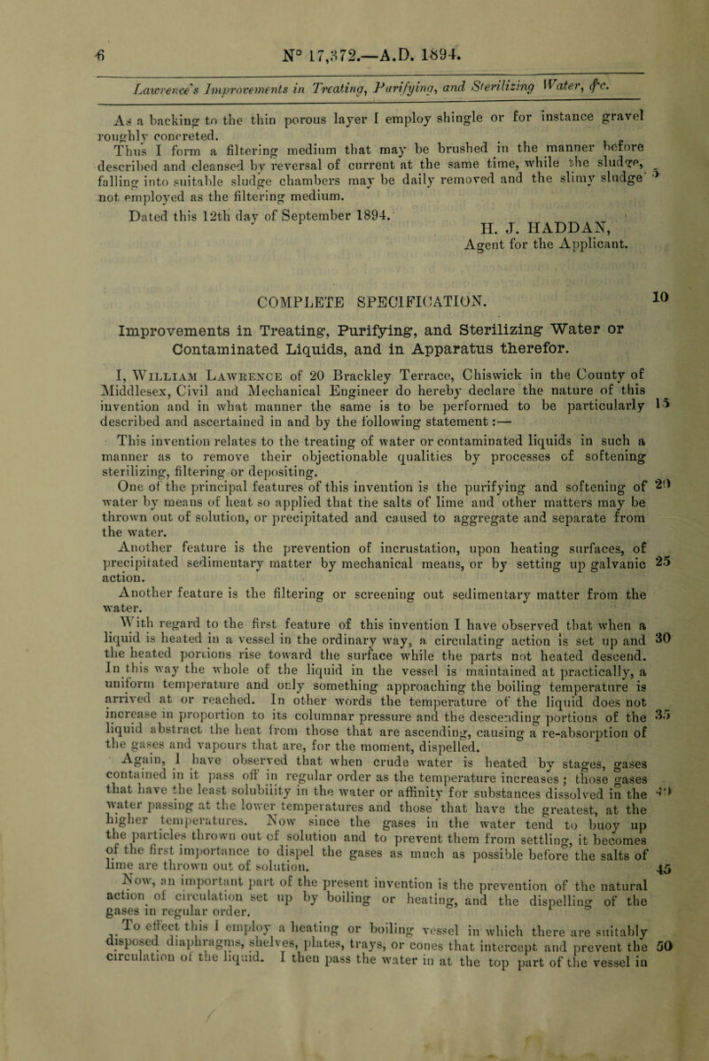 Lawrence's Improvements in Treating, Purifying, and Sterilizing Water, (f'c. As a backing to the thin porous layer I employ shingle or for instance gravel roughly concreted. Thus I form a filtering medium that may be brushed, in the manner before described and cleansed by reversal of current at the same time, while die sludge, falling into suitable sludge chambers may be daily removed and the slimy sludge not employed as the filtering medium. Dated this 12th day of September 1894. H. J. HADDAN, Agent for the Applicant. COMPLETE SPECIFICATION. 10 15 25 30 Improvements in Treating*, Purifying, and Sterilizing Water or Contaminated Liquids, and in Apparatus therefor. I, William Lawrence of 20 Brackley Terrace, Chiswick in the County of Middlesex, Civil and Mechanical Engineer do hereby declare the nature of this invention and in what manner the same is to be performed to be particularly described and ascertained in and by the following statement:— This invention relates to the treating of water or contaminated liquids in such a manner as to remove their objectionable qualities by processes of softening sterilizing, filtering or depositing. One of the principal features of this invention is the purifying and softening of 2d water by means of heat so applied that the salts of lime and other matters may be thrown out of solution, or precipitated and caused to aggregate and separate from the water. Another feature is the prevention of incrustation, upon heating surfaces, of precipitated sedimentary matter by mechanical means, or by setting up galvanic action. Another feature is the filtering or screening out sedimentary matter from the water. W ith regard to the first feature of this invention I have observed that when a liquid is heated in a vessel in the ordinary way, a, circulating action is set up and the heated portions rise toward the surface while the parts not heated descend. In this way the whole of the liquid in the vessel is maintained at practically, a uniform temperature and only something approaching the boiling temperature is arrived at or reached. In other words the temperature of the liquid does not increase in proportion to its columnar pressure and the descending portions of the ^,r> liquid abstract the heat from those that are ascending, causing a re-absorption of the gases and vapours that are, for the moment, dispelled. Again, 1 have observed that when crude water is heated by stages, gases contained in it pass oft in regular order as the temperature increases ; those gases that have the least solubility in the water or affinity for substances dissolved in the water passing at the lower temperatures and those‘that have the greatest, at the higher temperatures. Now since the gases in the water tend to buoy up the particles thrown out of solution and to prevent them from settling, it becomes or the first importance to dispel the gases as much as possible before the salts of lime are thrown out of solution. No^, an important part of the present invention is the prevention of the natural action of circulation set up by boiling or heating, and the dispelling of the gases in regular order. To effect this i employ a heating or boiling vessel in which there are suitably isposed diaphiagms, shel\es, plates, trays, or cones that intercept and prevent the cnculation of t.ie liquid. I then pass the water in at the top part of the vessel in 44 45 50