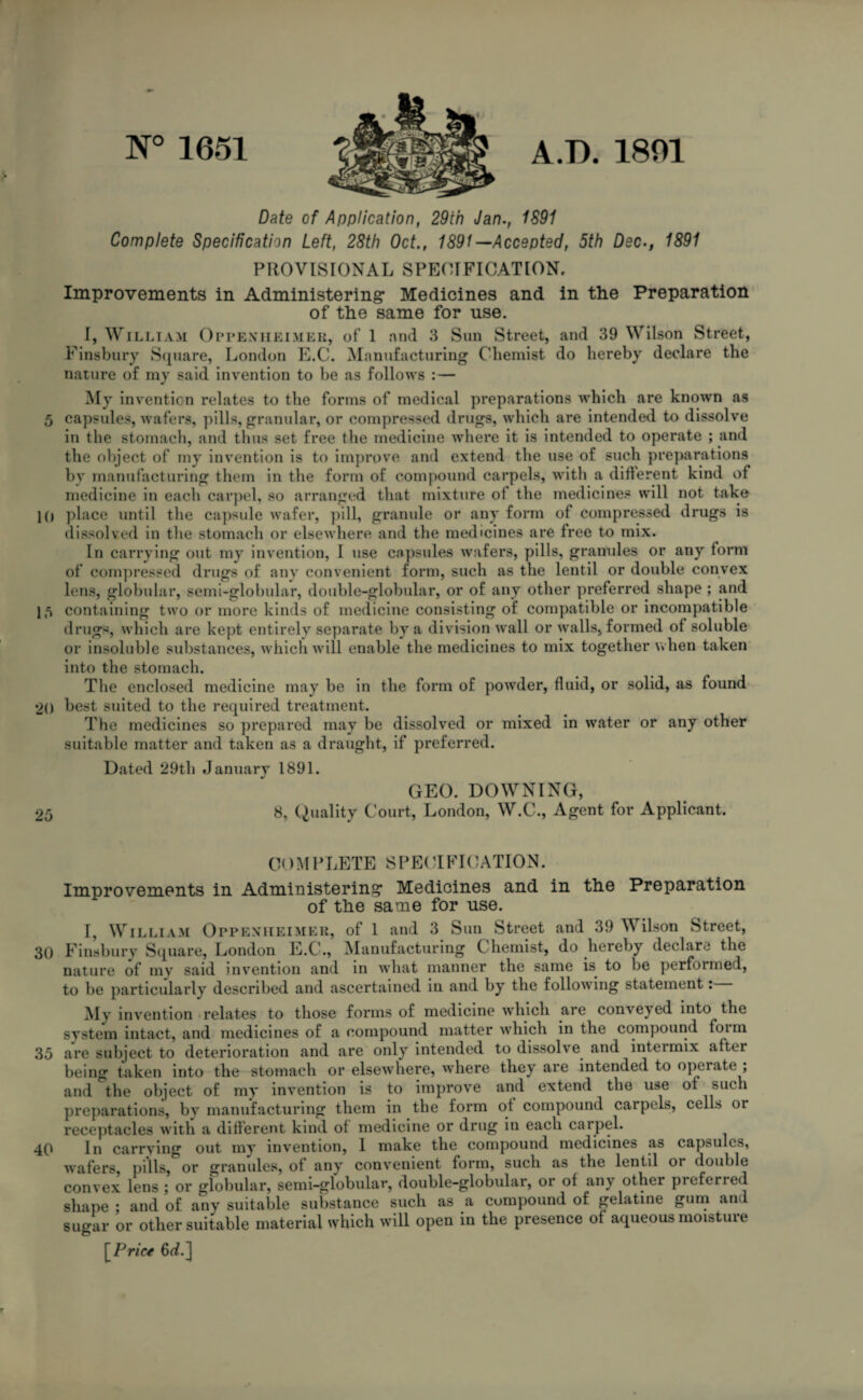 N° 1651 A/D. 1801 Date of Application, 29ih Jan., 1S91 Complete Specification Left, 28th Oct., 1891 —Accepted, 5th Dec., 1891 PROVISIONAL SPECIFICATION, Improvements in Administering* Medicines and in the Preparation of the same for use. I, William Oppenheimer, of 1 and 3 Sun Street, and 39 Wilson Street, Finsbury Square, London E.C. Manufacturing Chemist do hereby declare the nature of my said invention to be as follows : — My invention relates to the forms of medical preparations which are known as 5 capsules, wafers, pills, granular, or compressed drugs, which are intended to dissolve in the stomach, and thus set free the medicine where it is intended to operate ; and the object of my invention is to improve and extend the use of such preparations by manufacturing them in the form of compound carpels, with a different kind of medicine in each carpel, so arranged that mixture of the medicines will not take 10 place until the capsule wafer, pill, granule or any form of compressed drugs is dissolved in the stomach or elsewhere and the medicines are free to mix. In carrying out my invention, I use capsules wafers, pills, granules or any form of compressed drugs of any convenient form, such as the lentil or double convex lens, globular, semi-globular, double-globular, or of any other preferred shape ; and 1 5 containing two or more kinds of medicine consisting of compatible or incompatible drugs, which are kept entirely separate by a division wall or walls, formed of soluble or insoluble substances, which will enable the medicines to mix together when taken into the stomach. The enclosed medicine may be in the form of powder, fluid, or solid, as found 20 best suited to the required treatment. The medicines so prepared may be dissolved or mixed in water or any other suitable matter and taken as a draught, if preferred. Dated 29th January 1891. GEO. DOWNING, 25 8, Quality Court, London, W.C., Agent for Applicant. COMPLETE SPECIFICATION. Improvements in Administering Medicines and in the Preparation of the same for use. I, William Oppenheimer, of 1 and 3 Sun Street and 39 Wilson Street, 30 Finsbury Square, London E.C'., Manufacturing Chemist, do lieieby declare the nature of my said invention and in what manner the same is. to be performed, to be particularly described and ascertained in and by the following statement: My invention relates to those forms of medicine which are conveyed into the system intact, and medicines of a compound matter which in the compound foim 35 are subject to deterioration and are only intended to dissolve and intermix after being taken into the stomach or elsewhere, where they are intended to operate , and the object of my invention is to improve and extend the use of such preparations, by manufacturing them in the form of compound carpels, cells or receptacles with a different kind of medicine or drug in each carpel. 40 In carrying out my invention, 1 make the compound medicines as capsules, wafers, pills, or granules, of any convenient form, such as the lentil or double convex lens ; or globular, semi-globular, double-globular, or of any other pieferred shape ; and of any suitable substance such as a compound of gelatine gum and sugar or other suitable material which will open in the presence of aqueous moistuie [Prict 6rf.]