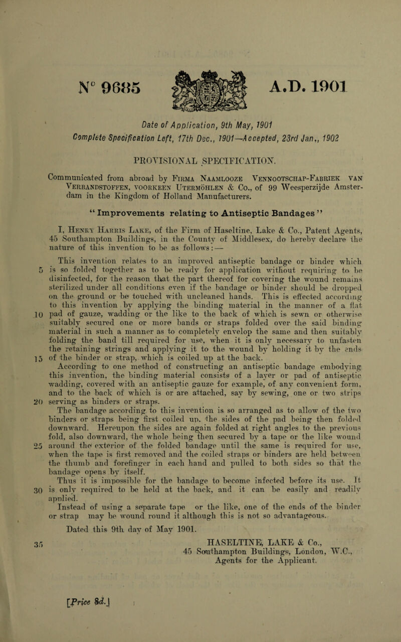 N°9695 A.D.1901 Date of Application, 9th May, 1901 Complete Specification Left, 17th Dec., 1901—Accepted, 23rd Jan,, 1902 PROVISIONAL SPECIFICATION. Communicated from abroad by Firma Naamlooze Vennootschap-Fabriek van Verbandstoffen, voorkeen Utermohlen & Co., of 99 Weesperzijde Amster¬ dam in the Kingdom of Holland Manufacturers. “ Improvements relating to Antiseptic Bandages ” I, Henry Harris Lake, of the Firm of Haseltine, Lake & Co., Patent Agents, 45 Southampton Buildings, in tlie County of Middlesex, do hereby declare the nature of this invention to be as follows:—- This invention relates to an improved antiseptic bandage or binder which 5 is so folded together as to be ready for application without requiring to. be disinfected, for the reason that the part thereof for covering the wound remains sterilized under all conditions even if the bandage or binder should be dropped on the ground or be1 touched with uncleaned hands. This is effected according to this invention by applying the binding material in the manner of a fiat 10 pad of gauze, wadding or the like to the back of which is. sewn or otherwise suitably secured one or more bands or straps folded over the said binding material in such a manner as to completely envelop the same and then suitably folding the band till required for use, when it is only necessary to unfasten the retaining strings and applying it to the wound by holding it by the ends 15 of the binder or strap, which is coiled up at the back. According to one method of constructing an antiseptic bandage embodying this invention, the binding material consists* of a layer or pad of antiseptic wadding, covered with an antiseptic gauze for example, of any convenient form, and to the back of which is or are attached, sav by sewing, one or two strips 20 serving as binders or straps. The bandage according to this* invention is so arranged as to allow of the two binders or straps being first coiled up, 'the sides of the pad being then folded downward. Hereupon the sides are again folded at right angles to the previous fold, also downward, the whole being then secured by a tape or the like wound 25 around the exterior of the folded bandage until the same is required for use, when the tape is first removed and the coiled straps or binders are held between the thumb and forefinger in each hand and pulled to both sides so that the bandage opens by itself. Thus it is impossible for the bandage to become infected before its use. It 30 is only required to be held at the back, and it can be easily and readily applied. Instead of using a separate tape or the like, one of the ends of the binder or strap may be wound round it although this is not so advantageous. Hated this 9th day of May 1901. 3r, HASELTINE, LAKE & Co., 45 Southampton Buildings, London, W.C., Agents for the Applicant. [Price Sd.J i