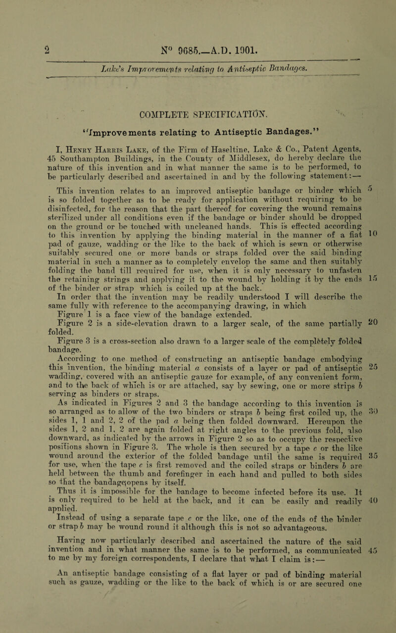 Lakes Improremcyts relating to Antiseptic Bandages. COMPLETE SPECIFICATION. ‘Improvements relating to Antiseptic Bandages.” I, Henry Harris Lake, of the Firm of Haseltine, Lake & Co., Patent Agents, 45 Southampton Buildings, in the County of Middlesex, do hereby declare the nature of this invention and in what manner the same is to be performed, to be particularly described and ascertained in and by the following statement: — This invention relates to an improved antiseptic bandage or binder which is so folded together as to be ready for application without requiring to be disinfected, for the reason that the part thereof for covering the wound remains sterilized under all conditions even if the bandage or binder should be dropped on the ground or be touched with uncleaned hands. This is effected according to this invention by applying the binding material in the manner of a fiat 19 pad of gauze, wadding or the like to the back of which is sewTn or otherwise suitably secured one or more1 bands or straps folded over the said binding material in such a manner as to completely envelop the same and then suitably folding the band till required for use, when it is only necessary to unfasten the retaining strings and applying it to the wound by holding it by the ends 15 of the binder or strap which is coiled up at the back. In order that the invention may be readily understood I will describe the same fully with reference to the accompanying drawing, in which Figure 1 is a face viewr of the bandage extended. Figure 2 is a side-elevation drawn to a larger scale, of the same partially ^9 folded. Figure 3 is a cross-section also drawn, to a larger scale of the completely folded bandage. According to one method of constructing an antiseptic bandage embodying this_ invention, the binding material a consists; of a layer or pad of antiseptic 25 wadding, covered with an antiseptic gauze for example, of any convenient form, and to the back of which is or are attached, say by sewing, one or more! strips b serving as binders or straps. As indicated in Figures 2 and 3 the bandage according to this invention is so arranged as to allow of the two binders or straps b being first coiled up, the 30 sides 1, 1 and 2, 2 of the pad a being then folded downward. Hereupon the sides) 1, 2 and 1, 2 are again folded at right angles to the previous fold, also downward, as indicated by the arrows in Figure 2 so as to occupy the respective positions shown in Figure 3. The whole is then secured by a tape c or the like wound around the exterior of the folded bandage until the same is required 35 for use, when the tape c is first removed and the coiled straps or binders) b are held between the thumb and forefinger in each hand and pulled to both sides so that the bandage} opens by itself. Thus it is impossible for the bandage to become infected before its use. It is only required to be held at the back, and it can be easily and readily 40 applied. Instead of using a separate tape c or the like, one of the ends of the binder or strap b may be wound round it although this is not so advantageous. Having now particularly described and ascertained the nature of the said invention and in what manner the same is to be performed, as communicated 45 to me by my foreign correspondents, I declare that what I claim is: — An antiseptic bandage consisting of a flat layer or pad of binding material such as gauze, wadding or the like to the back of wrhich is or are secured one