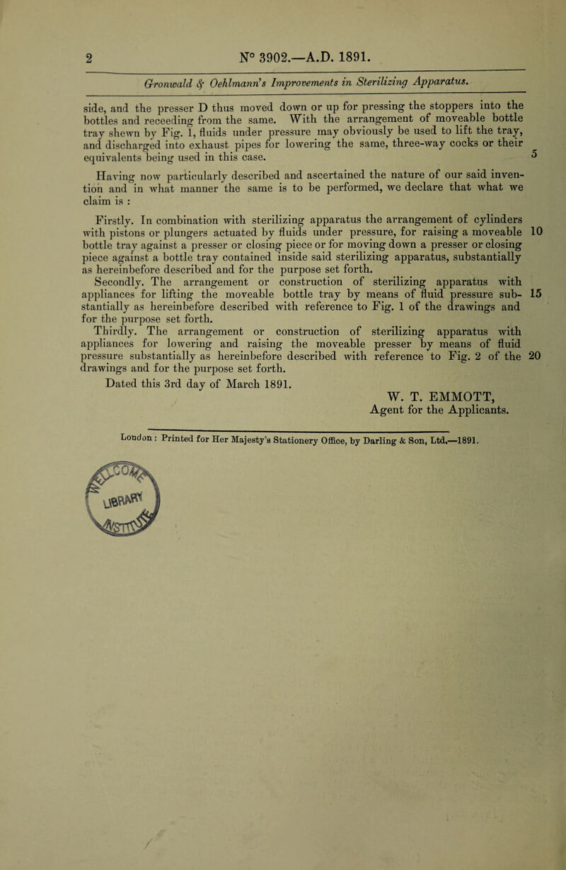 2 3902.—A.D. 1891. Gronwald § Oehlmanns Improvements in Sterilizing Apparatus. side, and the presser D thus moved down or up for pressing the stoppers into the bottles and receeding from the same. With the arrangement of moveable bottle tray shewn by Fig. 1, fluids under pressure may obviously be used to lift the tray, and discharged into exhaust pipes for lowering the same, three-way cocks or their equivalents being used in this case. ^ Having now particularly described and ascertained the nature of our said inven¬ tion and in what manner the same is to be performed, we declare that what we claim is : Firstly. In combination with sterilizing apparatus the arrangement of cylinders with pistons or plungers actuated by fluids under pressure, for raising a moveable 10 bottle tray against a presser or closing piece or for moving down a presser or closing piece against a bottle tray contained inside said sterilizing apparatus, substantially as hereinbefore described and for the purpose set forth. Secondly. The arrangement or construction of sterilizing apparatus with appliances for lifting the moveable bottle tray by means of fluid pressure sub- 15 stantially as hereinbefore described with reference to Fig. 1 of the drawings and for the purpose set forth. Thirdly. The arrangement or construction of sterilizing apparatus with appliances for lowering and raising the moveable presser by means of fluid pressure substantially as hereinbefore described with reference to Fig. 2 of the 20 drawings and for the purpose set forth. Dated this 3rd day of March 1891. W. T. EMMOTT, Agent for the Applicants.