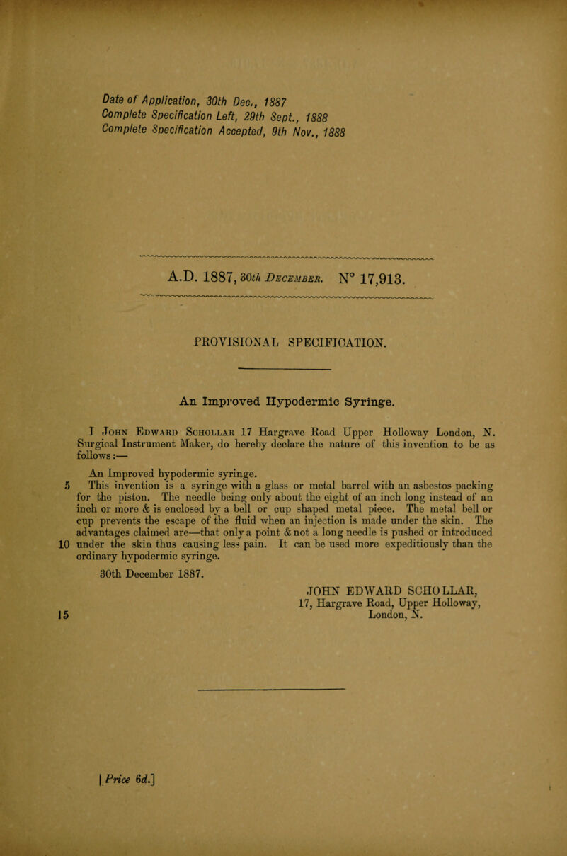 Complete Specification Left, 29th Sept., 1888 Complete Specification Accepted, 9th Nov., 1888 A.D. 1887, 30th December. N° 17,913. PROVISIONAL SPECIFICATION. An Improved Hypodermic Syringe. I John Edward Schollar 17 Hargrave Road Upper Holloway London, N. Surgical Instrument Maker, do hereby declare the nature of this invention to be as follows:— An Improved hypodermic syringe. 5 This invention is a syringe with a glass or metal barrel with an asbestos packing for the piston. The needle being only about the eight of an inch long instead of an inch or more & is enclosed by a bell or cup shaped metal piece. The metal bell or cup prevents the escape of the fluid when an injection is made under the skin. The advantages claimed are—that only a point <fcnot a long needle is pushed or introduced 10 under the skin thus causing less pain. It can be used more expeditiously than the ordinary hypodermic syringe. 30th December 1887. JOHN EDWARD SCHOLLAR, 17, Hargrave Road, Upper Holloway, 15 London, N. | Price 6d.]