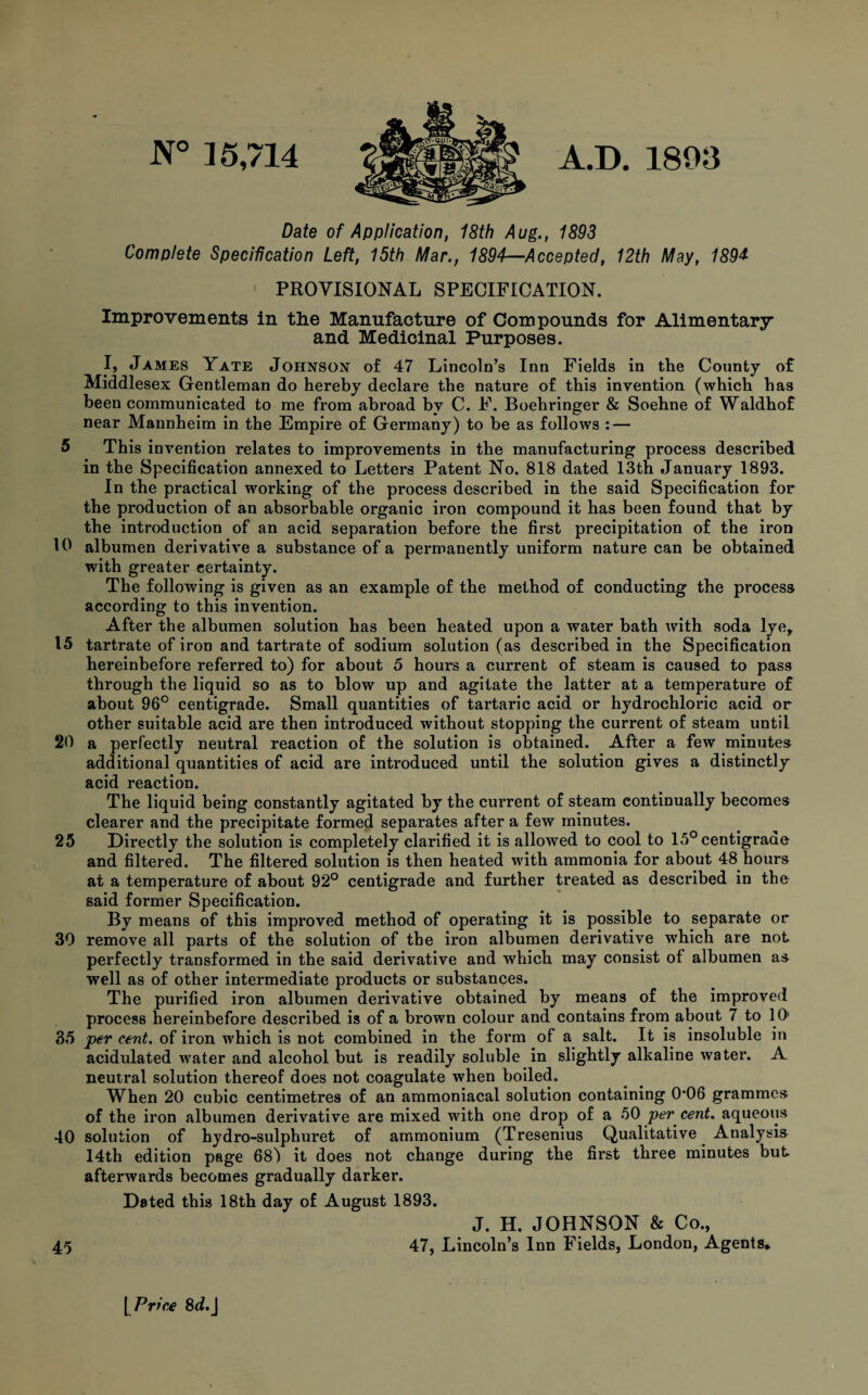 N° 35,714 A.D. 1893 Date of Application, 18th Aug., 1893 Complete Specification Left, 15th Mar., 1894—Accepted, 12th May, 189* PROVISIONAL SPECIFICATION. Improvements in the Manufacture of Compounds for Alimentary and Medicinal Purposes. I, James Yate Johnson of 47 Lincoln’s Inn Fields in the County of Middlesex Gentleman do hereby declare the nature of this invention (which has been communicated to me from abroad by C. F. Boehringer & Soehne of Waldhof near Mannheim in the Empire of Germany) to be as follows : — 5 This invention relates to improvements in the manufacturing process described in the Specification annexed to Letters Patent No. 818 dated 13th January 1893. In the practical working of the process described in the said Specification for the production of an absorbable organic iron compound it has been found that by the introduction of an acid separation before the first precipitation of the iron 10 albumen derivative a substance of a permanently uniform nature can be obtained with greater certainty. The following is given as an example of the method of conducting the process according to this invention. After the albumen solution has been heated upon a water bath with soda lye, 15 tartrate of iron and tartrate of sodium solution (as described in the Specification hereinbefore referred to) for about 5 hours a current of steam is caused to pass through the liquid so as to blow up and agitate the latter at a temperature of about 96° centigrade. Small quantities of tartaric acid or hydrochloric acid or other suitable acid are then introduced without stopping the current of steam until 20 a perfectly neutral reaction of the solution is obtained. After a few minutes additional quantities of acid are introduced until the solution gives a distinctly acid reaction. The liquid being constantly agitated by the current of steam continually becomes clearer and the precipitate formed separates after a few minutes. 25 Directly the solution is completely clarified it is allowed to cool to 15° centigrade and filtered. The filtered solution is then heated with ammonia for about 48 hours at a temperature of about 92° centigrade and further treated as described in the said former Specification. By means of this improved method of operating it is possible to separate or 39 remove all parts of the solution of the iron albumen derivative which are not perfectly transformed in the said derivative and which may consist of albumen as well as of other intermediate products or substances. The purified iron albumen derivative obtained by means of the improved process hereinbefore described is of a brown colour and contains from about 7 to 10 35 per cent, of iron which is not combined in the form of a salt. It is insoluble in acidulated water and alcohol but is readily soluble in slightly alkaline water. A neutral solution thereof does not coagulate when boiled. When 20 cubic centimetres of an ammoniacal solution containing 0*06 grammes of the iron albumen derivative are mixed with one drop of a 50 per cent, aqueous 40 solution of hydro-sulphuret of ammonium (Tresenius Qualitative Analysis 14th edition page 68) it does not change during the first three minutes but afterwards becomes gradually darker. Dated this 18th day of August 1893. J. H. JOHNSON & Co., 45 47, Lincoln’s Inn Fields, London, Agents* [ Price 8J.J