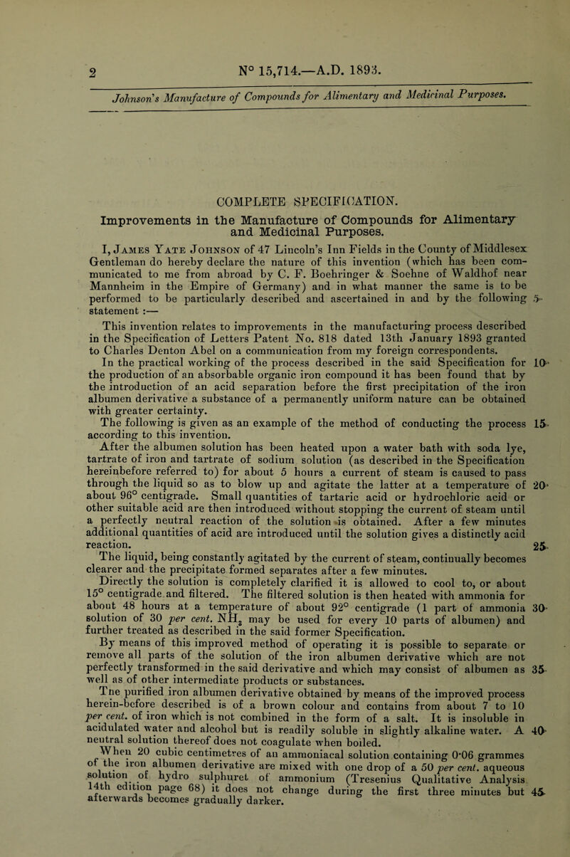 Johnsons Manufacture of Compounds for Alimentary and Medicinal Purposes. COMPLETE SPECIFICATION. Improvements in the Manufacture of Compounds for Alimentary and Medicinal Purposes. I, J ames Yate Johnson of 47 Lincoln’s Inn Fields in the County of Middlesex Gentleman do hereby declare the nature of this invention (which has been com¬ municated to me from abroad by C. F. Boehringer & Soehne of Waldhof near Mannheim in the Empire of Germany) and in what manner the same is to be performed to be particularly described and ascertained in and by the following ,> statement :— This invention relates to improvements in the manufacturing process described in the Specification of Letters Patent No. 818 dated 13th January 1893 granted to Charles Denton Abel on a communication from my foreign correspondents. In the practical working of the process described in the said Specification for 10- the production of an absorbable organic iron compound it has been found that by the introduction of an acid separation before the first precipitation of the iron albumen derivative a substance of a permanently uniform nature can be obtained with greater certainty. The following is given as an example of the method of conducting the process 15 according to this invention. After the albumen solution has been heated upon a water bath with soda lye, tartrate of iron and tartrate of sodium solution (as described in the Specification hereinbefore referred to) for about 5 hours a current of steam is caused to pass through the liquid so as to blow up and agitate the latter at a temperature of 20* about 96° centigrade. Small quantities of tartaric acid or hydrochloric acid or other suitable acid are then introduced without stopping the current of steam until a perfectly neutral reaction of the solution is obtained. After a few minutes additional quantities of acid are introduced until the solution gives a distinctly acid reaction. 25 The liquid, being constantly agitated by the current of steam, continually becomes clearer and the precipitate formed separates after a few minutes. Directly the solution is completely clarified it is allowed to cool to, or about 15° centigrade and filtered. The filtered solution is then heated with ammonia for about 48 hours at a temperature of about 92° centigrade (1 part of ammonia 30- solution of 30 per cent. NH3 may be used for every 10 parts of albumen) and further treated as described in the said former Specification. By means of this improved method of operating it is possible to separate or remove all parts of the solution of the iron albumen derivative which are not perfectly transformed in the said derivative and which may consist of albumen as 35- well as of other intermediate products or substances. Tne purified iron albumen derivative obtained by means of the improved process herein-before described is of a brown colour and contains from about 7 to 10 per cent, of iron which is not combined in the form of a salt. It is insoluble in acidulated water and alcohol but is readily soluble in slightly alkaline water. A 40- neutral solution thereof does not coagulate w'hen boiled. When 20 cubic centimetres of an ammoniacal solution containing 0*06 grammes o the non albumen derivative are mixed with one drop of a 50 per cent, aqueous . hydro sulphuret of ammonium (Tresenius Qualitative Analysis i e( ition page 68) it does not change during the first three minutes but 45- afterwards becomes gradually darker.