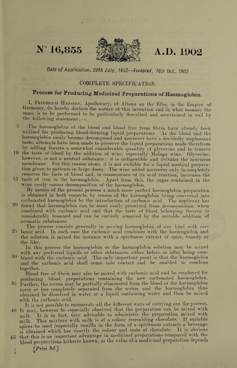 A.B. 1902 16,855 Date of Application, 29th July, 1902-~Accepted, 76lh Oct., 7902 20 COMPLETE SPECIFICATIOjSL Process for Producing Medicinal Preparations of Haemoglobin, I, litiEDiiicii Ha’stSvSEN, x\.potliecary, of Altoiia, on tlie Elbe, in the Empire of Ijeiman^, do hereby declare the nature of this invention and in what manner the same is to be performed to be particulaidy described and ascertained in and by the followino' statement: — '■> Ihe haemoglobin of the blood and blood free from fil)rin have already been utilised for producing blood-forming liquid prer)a]’ations. As the blood and the haemog-lobin easily become decomposed and moreover have a decidedly unpleasant taste, attempts have been made to preserve the liquid preparations made therefrom by adding thereto a somewhat considerable quantitv of glycerine and to remove ^ 3 ^ tic n of wine, especially Malaga wine. Glycerine, however, is not a neutral substance; it is indigestible and irritates the mucuous membrane, bor this reason alone, it is not suitable for a liquid medical prepara¬ tion given to patients in large doses. The wine added moreover only incompletely removes the taste of blood and, in consequence of its acid reaction, increases the lo taste of iron in the haemoglobin. Apart from this, the sugar contained in the wine easily causes decomuosition of the haemoglobin. t * By means of the present process a much more perfect haemoglobin preparation is obtained in both respects, by reason of the haemoglobin being converted into carbonated haemoglobin by the introduction of carbonic acid. The applicant has found that haemoglebin can be more easily ])reserved from decoiiqiositioii when combined with carbonic acid and that the taste of blood belonyino- tliereio is considerably lessened and can be entirely removed by the suitable addition of aromatic substances. The process consists generally in mixing haemoglobin of anv kind with car¬ bonic acid. In such case the carbonic acid combines with the haemoglobin and the solution is mixed for instance with a spirituous extract of spice, brandy or the like. In this process the haemoglobin or the haemoglobin solution may be mixed with any preferred liquids or other sul)stances either before or after being com¬ bined with the carbonic acid. The only imj)ortant point is that the haemoglobin and the carbonic acid shall come into contact and be enal)led to combine together. Jilood free of fibrin may also be mixed with carbonic acid and be employed for ])roducing blood preparations containing the new carbonated haemoglobin. Eurther, Hie serum may be partially eliminated from the blood or the haenioglobiii more or less completely separated from the seruin and the haemoglobin ihus obtained be dissolved in water or a liquid containing water and then be mixed with the carbonic acid. It is not possible to enumerate all the different ways of carrying out tln^ ])rocess. It mav, however be es'i)ecially observed that tlie prejiaration can^ be mixed with milk. ' It is in fact, very advisable to administer the preparation mixed^ with milk.' This mixture with milk is of a colour resembling chocolate. If suiitable spices be used (especially vanilla in the form of a spirituous extract) a beverage is obtained which has e'xactly the colour and taste of chocolate. It is obvious 15 that this is an important advantage in medicinal preparations compared with the blood preparations hitherto known, as the valuo of a medicinal preparation depends (Price 8f?.] 2b do do 40