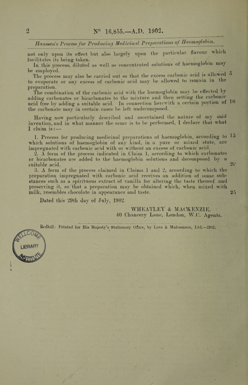 2 16,855.—A.D. 1902. Ihuifiseii's Process for Produdiuf Medicinal Preparations of Haeniof/lobin. not only nj)on its ott'ect but also largely upon llic particular fla\oui u lu i iaeilitates its being* taken. Ill this ])rocess, diluted as well as concentrated solutions ot' liaenioglobiii nitU be employed. , . „ Idle process may also be carried out so that the excess carbonic acid is allowed ^ to evaporate or any excess of carbonic acid may be allowed to remain in the preparation. Idle combination of the carbonic acid with the haemoglobin may be etfected b\ adding carbonates or bicarbonates to the mixture and then setting the carbonic acid free by adding a suitable acid. In connection herevrith a (‘ertain ])ortioii of the carbonate may in certain cases be left undecomposed. Having now particularly described and ascertained ihe nature of my said invention, and in what manner the same is to bo performed, I declare that what I claim is: — 1. Process for producing medicinal pre})arations of haemoglobin, according to lo which solutions of haemoglobin of any kind, in a ])ure or mixed state, are impregnated with carbonic acid with or without an excess of carbonic acid. 2. A form of the process indicated in Claim 1, according to w'hich carbonates or bicarbonates am added to the haemoglobin solutions and decomposed by a suitable acid. 20 d. A form of the process claimed in Claims 1 and 2, according to which the preparation impregnated with carbonic acid receives an addition of some sub¬ stances such as a spirituous extract of vanilla for altering the taste thereof and preserving it, so that a preparation may be obtained which, when mixed with milk, resembles chocolate in appearance and taste. 2o Hated this 29th dav of Julv, 1902. WHEATLEY A MACKENZIE, 40 Chancery Lane, London, lY.tk Agents. llcJliili: hrintcd for His Majesty^s Stationery Oface, by Love & Malcouisoii, Ltd.—1902. \ LBRABV ^