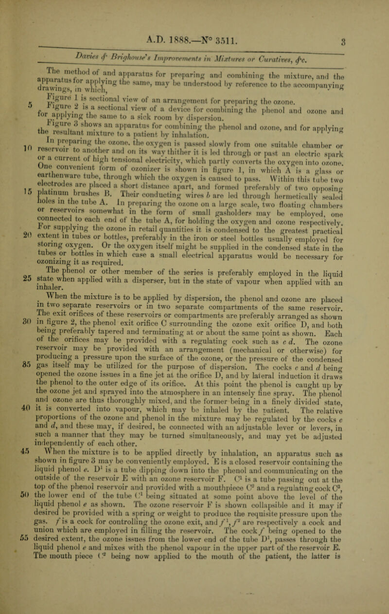 Davies </* Brighouse's Improvements in Mixtures or Curatives. (f'c. 10 20 anlnt!!1^10'1 °\ a-n(1 aPParatus for preparing and combining the mixture, and tho Hr?,' ; b °r aPP*ying*te same, may be understood by reference to the accompanying urawings, in which. J ignre 1 is sectional vievv of an arrangement for preparing the ozone. fnr lgUie-k a secfci°nul view of a device for combining the plienol and ozone and for applymg the same to a sick room by dispersion. Mgure 3 shows an apparatus for combining the phenol and ozone, and for applying the resultant mixture to a patient by inhalation. y * n preparing the ozone, the oxygen is passed slowly from one suitable chamber or eservoir to another and on its way thither it is led through or past an electric spark a current of high tensional electricity, which partly converts the oxygen into ozone One convenient form of ozonizer is shown in figure 1, in which A is a Hass or earthenware tube, through which the oxygen is caused to pass. Within this tube two electrodes are placed a short distance apart, and formed preferably of two opposing 0 platinum brushes B. Their conducting wires b are led through hermetically sealed Holes in the tube A. in preparing the ozone on a large scale, two floating chambers or reservons somewhat in the form of small gasholders may be employed, one connected to each end ot the tube A, for holding the oxygen and ozone respectively. r or supplying the ozone in retail quantities it is condensed to the greatest practical extent in tubes or bottles, preferably in the iron or steel bottles usually employed for storing oxygen. . Or the oxygen itself might be supplied in the condensed state in the ubes or bottles in which case a small electrical apparatus would be necessary for ozonizing it as required. J Tbe P*ieno1 °.r oth.er member of the series is preferably employed in the liquid 25 state when applied with a disperser, but in the state of vapour when applied with an inhaler. ri . When the mixture is to be applied by dispersion, the phenol and ozone are placed in two separate reservoirs or in two separate compartments of the same reservoir, ihe exit orifices ot these reservoirs or compartments are preferably arranged as shown 30 in figure 2, the phenol exit orifice C surrounding the ozone exit orifice D, and both being preferably tapered and terminating at or about the same point as shown. Each of the orifices may be provided with a regulating cock such as c d. The ozone reservoir may be provided with an arrangement (mechanical or otherwise) for producing a pressure upon the surface of the ozone, or the pressure of the condensed 35 gas itself may be utilized for the purpose of dispersion. The cocks c and d bein<r opened the ozone issues in a fine jet at the orifice D, and by laieral induction it draws the phenol to the outer edge ol its orifice. At this point the phenol is caught up by the ozone jet and sprayed into the atmosphere in an intensely fine spray. The phenol and ozone are thus thoroughly mixed, and the former being in a finely divided state, it is converted into vapour, which may be inhaled by the patient. The relative proportions of the ozone and phenol in the mixture may be regulated by the cocks c and d, and these may, it desired, be connected with an adjustable lever or levers, in such a manner that they may be turned simultaneously, and may yet be adjusted independently of each other. When the mixture is to be applied directly by inhalation, an apparatus such as shown in figure 3 may be conveniently employed. E is a closed reservoir containing the liquid phenol e. D1 is a tube dipping down into the phenol and communicating on the outsideof the reservoir E with an ozone reservoir F. C1 is a tube passing out at the top ot the phenol reservoir and provided with a mouthpiece C2 and a regulating cock C3, the lower end ot the tube C1 being situated at some point above the level of the liquid phenol e as shown. The ozone reservoir F is shown collapsible and it may if desired be provided with a spring or weight to produce the requisite pressure upon the gas. / is a cock for controlling the ozone exit, and fl,f2 are respectively a cock and union which are employed in filling the reservoir. The cock f being opened to the 55 desired extent, the ozone issues from the lower end of the tube I)1, passes through the liquid phenol e and mixes with the phenol vapour in the upper part of the reservoir E. The mouth piece (!2 being now applied to the mouth of the patient, the latter is 40 45 50