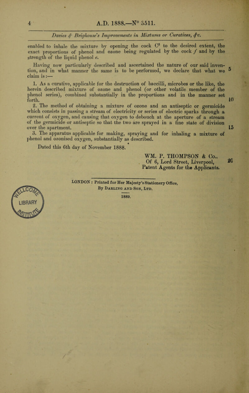 Davies <f‘ Brighouse's Improvements in Mixtures or Curatives, <f*c. enabled to inhale the mixture by opening the cock C3 to the desired extent, the exact proportions of phenol and ozone being regulated by the cock / and by the strength of the liquid phenol e. Having now particularly described and ascertained the nature of our said inven¬ tion, and in what manner the same is to be performed, we declare that what we ** claim is:— 1. As a curative, applicable for the destruction of baccilli, microbes or the like, the herein described mixture of ozone and phenol (or other volatile member of the phenol series), combined substantially in the proportions and in the manner set forth. 10 2. The method of obtaining a mixture of ozone and an antiseptic or germicide which consists in passing a stream of electricity or series of electric sparks through a current of oxygen, and causing that oxygen to debouch at the aperture of a stream of the germicide or antiseptic so that the two are sprayed in a fine state of division over the apartment. L5 3. The apparatus applicable for making, spraying and for inhaling a mixture of phenol and ozonised oxygen, substantially as described. Dated this 6th day of November 1888. WM„ P. THOMPSON & Co., Of 6, Lord Street, Liverpool, Patent Agents for the Applicants. LONDON : Printed for Her Majesty’s Stationery Office, By Darling and Son, Ltd. 1889. LIBRARY