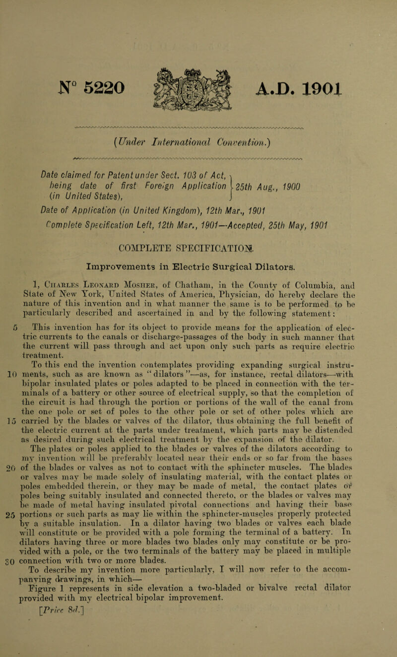 N°5220 A.B. 1901 (Under International Convention.) Date claimed for Patent under Sect. 103 of Act, i being date of first Foreign Application 125th Aug,, 1900 (in United States), J Date of Application (in United Kingdom), 12th Mar,, 1901 Complete Specification Left, 12th Mar., 1901—Accepted, 25th May, 1901 COMPLETE SPECIFICATION. Improvements in Electric Surgical Dilators. 1, Charles Leonard Mosher, of Chatham, in the County of Columbia, and State of New York, United States of America, Physician, do hereby declare the nature of this invention and in what manner the same is to be performed to be particularly described and ascertained in and by the following statement: C) This invention has for its object to provide means for the application of elec¬ tric currents to the canals or discharge-passages of the body in such manner that the current will pass through and act upon only such parts as require electric treatment. To this end the invention contemplates providing expanding surgical instru- 10 ments, such as are known as “dilators”—as, for instance, rectal dilators—with bipolar insulated plates or poles adapted to be placed in connection with the ter¬ minals of a battery or other source of electrical supply, so that the completion of the circuit is had through the portion or portions of the wall of the canal from the one pole or set of poles to the other pole or set of other poles which are 15 carried by the blades or valves of the dilator, thus obtaining the full benefit of the electric current at the parts under treatment, which parts may be distended as desired during such electrical treatment by the expansion of the dilator. The plates or poles applied to the blades or valves of the dilators according to my invention will be preferably located near their ends or so far from the bases 20 of the blades or valves as not to contact with the sphincter muscles. The blades or valves may be made solely of insulating material, with the contact plates or poles embedded therein, or they may be made of metal, the contact plates or poles being suitably insulated and connected thereto, or the blades or valves may be made of metal having insulated pivotal connections and having their base 25 portions or such parts as may lie within the sphincter-muscles properly protected by a suitable insulation. In a dilator having two blades or valves each blade will constitute or be provided with a pole forming the terminal of a battery. In dilators having three or more blades two blades only may constitute or be pro¬ vided with a pole, or the two terminals of the battery may be placed in multiple SO connection with two or more blades. To describe my invention more particularly, I will now refer to the accom¬ panying drawings, in which— Figure 1 represents in side elevation a two-bladed or bivalve rectal dilator provided with my electrical bipolar improvement. [Price 8r7.]