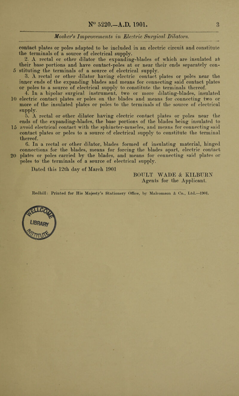 5 10 15 20 N° 5220.—A.D. 1901. 3 Mosher's Improvements in Electric Surgical Dilators. contact plates or poles adapted to be included in an electric circuit and constitute tbe terminals of a source of electrical supply. 2. A rectal or other dilator the expanding-blades of which are insulated at their base portions and have contact-poles at or near their ends separately con¬ stituting the terminals of a source of electrical supply. 3. A rectal or other dilator having electric contact plates or poles near the inner ends of the expanding blades and means for connecting said contact plates or poles to a source of electrical supply to constitute the terminals thereof. 4. In a bipolar surgical instrument, two or more dilating-blades, insulated electric contact plates or poles on the blades and means for connecting two or more of the insulated plates or poles to the terminals of the source of electrical supply. 5. A rectal or other dilator having electric contact plates or poles near the ends of the expanding-blades, the base portions of the blades being insulated to avoid electrical contact with the sphincter-muscles, and mejans for connecting said contact plates or poles to a source of electrical supply to constitute the terminal thereof. 6. In a rectal or other dilator, blades formed of insulating material, hinged connections for the blades, means for forcing the blades apart, electric contact plates or poles carried by the blades, and means for connecting said plates or poles to the terminals of a source of electrical supply. Dated this 12th day of March 1901 BOULT WADE & KILBURN Agents for the Applicant. Redhill: Printed for His Majesty’s Stationery Office, by Malcomson & Co., Ltd.—IDOL