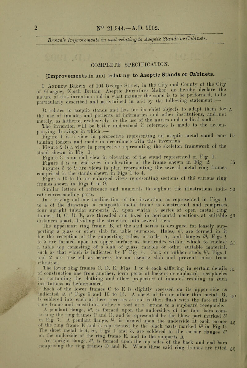 0 N° 21,944.—A.D. 1902. Brown's Improvements in and relating to Aseptic Stands or Cabinets. COMPLETE SPECIFICATION. .) U) IT) [Improvements in and relating* to Aseptic Stands or Cabinets. I Andrew Brown of 104 George Street, in the City and County of the City ot Glasgow, North Britain Aseptic Furniture Maker do hereby declare the nature of this invention and in what manner the same is to be perfonned, to be particularly described and ascertained in and by the following statement,— It relates to aseptic stands and has for its chief objects to adapt them for the use of inmates and patients of infirmaries and other institutions, and .not merely, as hitherto, exclusively for the use of the nurses and medical staff. The invention will be better understood if reference is made to the accom¬ panying drawings in which : — Figure 1 is a view in perspective representing an aseptic metal stand coiin taining lockers and made in accordance with this invention. Figure 2 is a view in perspective representing the skeleton framework of the stand shewn in Fig 1. Figure 3 is an end view in elevation of the stand represented in Fig 1. Figure 4 is an end view in elevation of the frame shewn in Fig 2. Figures 5 to 9 are views in plan representing the several metal ring frames comprised in the stands shewn in Figs 1 to 4. Figures 10 to 15 are enlarged views representing sections of the* various ring frames shewn in Figs (1 to 9. Similar letters of reference and numerals throughout the illustrations indi¬ cate corresponding parts. In carrying out one modification of the invention, as represented in Figs 1 to 4 of the drawings, a composite metal frame is constructed and comprises four upright tubular supports, A, upon which a series of open metal ring frames, B, C, 1), E, are threaded and lixed in horizontal positions at suitable *>5 distances apart, dividing the structure into several tiers. The uppermost ring frame, B, of the said series is designed for loosely sup¬ porting a glass or other slab for table purposes. Holes, b\ are formed in it for the reception of the supporting tubes, or rods, A, and flanges b2, Figs 1 to 5 are formed upon its upper surface as barricades within which to enclose g ) a table top consisting of a slab of glass, marble or other suitable material, such as that which is indicated by F Fig 3. (Ark or rubber studs b‘\ Figs 1 and 2 are inserted as bearers for an aseptic slab and prevent noise from vibration. The lower ring frames G, F), E, Figs 1 to 4 each differing in certain details of construction one from another, form parts of lockers or clipboard receptacles for containing the clothing and other properties of inmates residing in such institutions as beforenamed. Each of the lower frames C to E is slightly recessed on its upper side as indicated at r1 Figs 6 and 10 to 15. A sheet of tin or other thin metal, G, is soldered into each of these recesses cl and is then flush with the face of the ling frame and constitutes either a roof or a bottom to a cupboard receptacle. A pendant flange, b2, is formed upon the undersides of tlie four bars com¬ prising the ring frames C and 1), and is represented by the b la-ex part marked h2 111 f’ ig '• A pendant flange, h2, is formed upon the underside at each corner of the ring frame E and is represented by the black parts marked h2 in Fig 9. ! In' sheet metal feet, <t\ Figs l and 3, are soldered to the corner fiansyes b2 34 45 on tlie underside of the ring frame E, and to the supports A. An upright flange, is formed upon the top sides of the back and end bars comprising the ring frames 1) and E. When these said ring frames are fitted ‘ 50