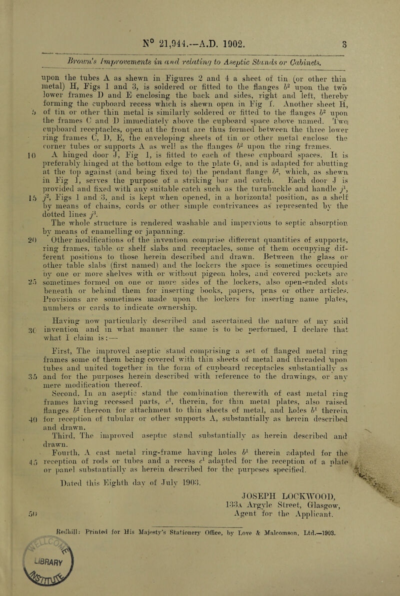 10 16 20 N° 21,944.—A.D. 1902. r\ 6 Brovrns Improvements in and relating to Aseptic Stands or Cabinets. upon 1 lie tubes A as.shewn in Figures 2 and 4 a sheet of tin (or other thin metal) H, Figs 1 and 3, is soldered or fitted to the flanges b2 upon the two lower frames D and E enclosing the back and sides, right and left, thereby forming the cupboard recess which is shewn open in Fig f. Another sheet H, of tin or other thin metal is similarly soldered or fitted to the flanges b1 upon the frames C and f) immediately above the cupboard space above named. Two] cupboard receptacles, open at the front are thus formed between the three lower ring frames C, 1), E, the enveloping sheets of tin or other metal enclose the corner tubes or supports A as well as the flanges b- upon the ring frames. A hinged door J, Fig 1, is fitted to each of these cupboard spaces. It is preferably hinged at the bottom edge to the plate Cl, and is adapted for abutting at the top against (and being fixed to) the pendant flange b2, which, as shewn in Fig 1, serves the purpose of a striking bar and catch. Each door I is provided and fixed with any suitable catch such as the turnbuckle and handle j1, j3, Figs 1 and 3, and is kept when opened, in a horizontal position, as a shelf by means of chains, cords or other simple contrivances as' represented by the dotted lines The wdiole structure is rendered washable and impervious to septic absorption by means of enamelling or japanning. Other modifications of the invention comprise different quantities of supports, ring frames, table or shelf slabs and receptacles, some of them occupying* dif¬ ferent positions to those herein described and drawn. Between the glass or other table slabs (first named) and the lockers the space, is sometimes occupied by one or more shelves with or without pigeon holes, and covered pockets are sometimes formed on one or more sides of the lockers, also open-ended slots beneath or behind them for inserting books, papers, pens or other articles. Provisions are sometimes made upon the lockers for inserting name plates, numbers or cards to indicate ownership. Having now particularly described and ascertained the nature of my said 3( invention and in what manner the same is to be performed, I declare that what I claim is: — t First, The improved aseptic stand comprising a set of flanged metal ring frames some of them being! covered with thin sheets of metal and threaded bp on tubes and united together in the form of cupboard receptacles substantially as 36 and for the purposes herein described with reference to the drawings, or any mere modification thereof. Second, In an aseptic stand the combination therewith of cast metal ring frames having recessed parts, el, therein, for thin metal plates, also raised flanges b2 thereon for attachment to thin sheets of metal, and holes bl therein 40 for reception of tubular or other supports A, substantially as herein described and drawn. Third, The improved drawn. aseptic stand substantially as herein described and Fourth, A cast metal ring-frame having holes bl therein adapted for the 4 5 reception of rods or tubes and a recess cl adapted for the reception of a olate or panel substantially as herein described for the purposes specified. Hated this Eighth day of July 1903. 6d JOSEPH LOCKWOOD, 133a Argyle Street, Glasgow, Agent for the Appl icant. fieclhiji: Printed for His Majesty's Stationery Office, by Love & Malcomson, Ltd.—3903. V ‘■iBRARY
