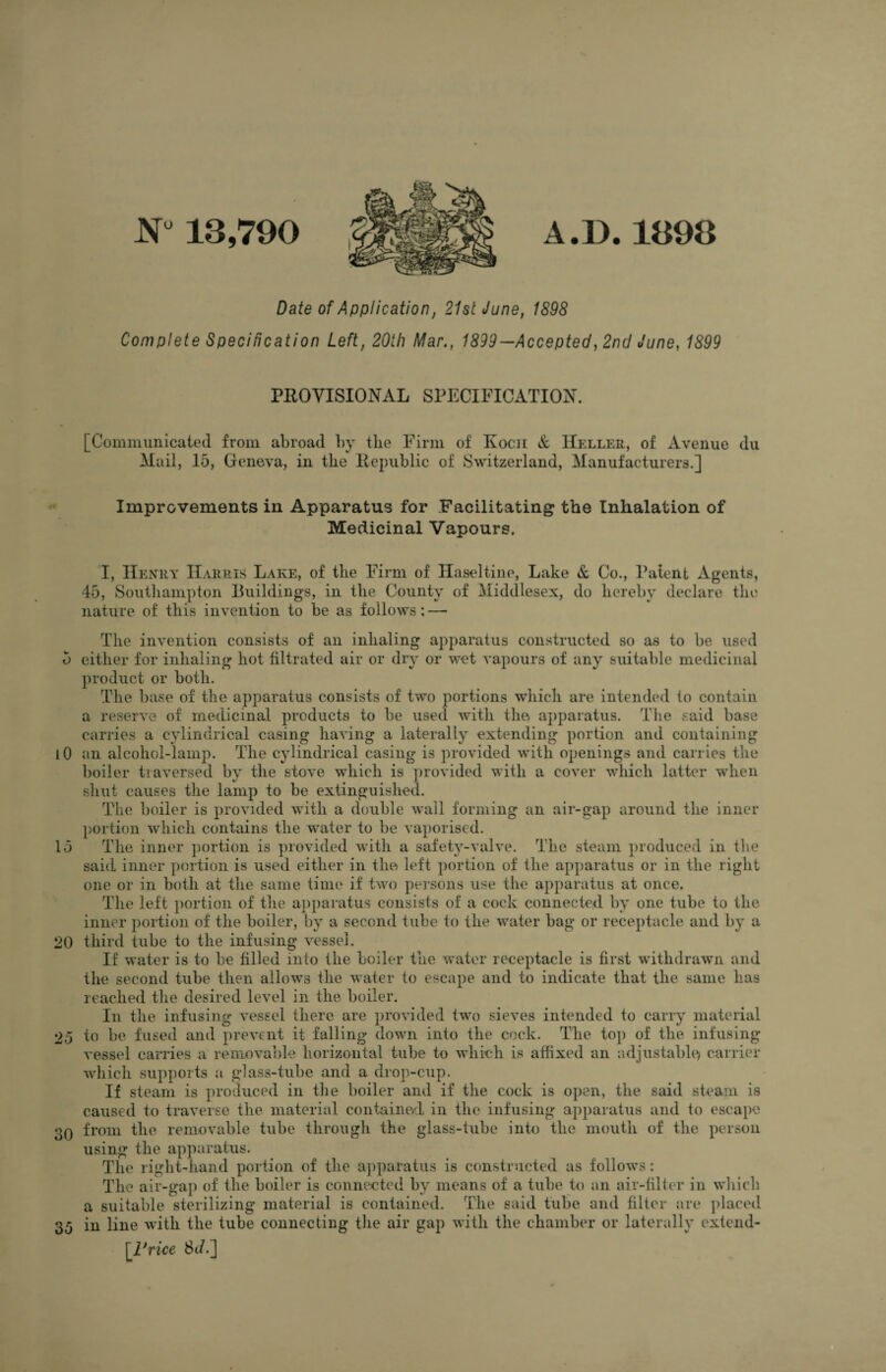 JNP 13,790 A.D.1398 Date of Application, 21st June, 1898 Complete Specification Left, 20th Mar., 1899—Accepted, 2nd June, 1899 PROVISIONAL SPECIFICATION. [Communicated from abroad by the Firm of Kocn & IIeller, of Avenue du Mail, 15, Geneva, in the Republic of Switzerland, Manufacturers.] Improvements in Apparatus for Facilitating the Inhalation of Medicinal Vapours. I, Henry Harris Lake, of the Firm of Haseltine, Lake & Co., Patent Agents, 45, Southampton Buildings, in the County of Middlesex, do hereby declare the nature of this invention to be as follows ; — The invention consists of an inhaling apparatus constructed so as to be used 5 either for inhaling hot filtrated air or dry or wet vapours of any suitable medicinal product or both. The base of the apparatus consists of two portions which are intended to contain a reserve of medicinal products to be used witli the. apparatus. The said base carries a cylindrical casing having a laterally extending portion and containing 10 an alcohol-lamp. The cylindrical casing is provided with openings and carries the boiler tiaversed by the stove which is provided with a cover which latter when shut causes the lamp to be extinguished. The boiler is provided with a double wall forming an air-gap around the inner portion which contains the water to be vaporised. 15 The inner portion is provided with a safety-valve. The steam produced in the said inner portion is used either in the left portion of the apparatus or in the right one or in both at the same time if two persons use the apparatus at once. The left portion of the apparatus consists of a cock connected by one tube to the inner portion of the boiler, by a second tube to the water bag or receptacle and by a 20 third tube to the infusing vessel. If water is to be filled into the boiler the water receptacle is first withdrawn and the second tube then allows the water to escape and to indicate that the same has reached the desired level in the boiler. In the infusing vessel there are provided two sieves intended to carry material 25 to be fused and prevent it falling down into the cock. The top of the infusing vessel carries a removable horizontal tube to which is affixed an adjustable) carrier which supports a glass-tube and a drop-cup. If steam is produced in the boiler and if the cock is open, the said steam is caused to traverse the material contained in the infusing apparatus and to escape 30 from the removable tube through the glass-tube into the mouth of the person using the apparatus. The right-hand portion of the apparatus is constructed as follows: The air-gap of the boiler is connected by means of a tube to an air-filter in which a suitable sterilizing material is contained. The said tube and filter are placed 35 in line with the tube connecting the air gap with the chamber or laterally extend- [.Price Sd.]