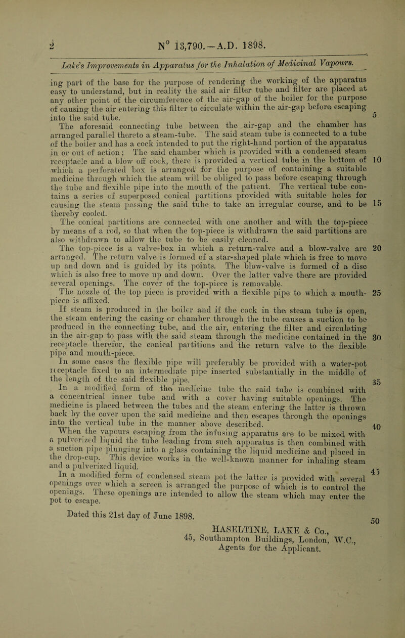 5 10 20 25 Lake’s Improvements in Apparatus for the Inhalation of Medicinal Vapours._ ing part of the base for the purpose of rendering the working of the appaiatus easy to understand, but in reality the said air filteo* tube and filter are placed at any other point of the circumference of the air-gap of the boiler for the purpose of causing the air entering this filter to circulate within the air-gap before escaping into the said tube. The aforesaid connecting tube between the air-gap and the chamber lias arranged parallel thereto a steam-tube. The said steam tube is connected to a tube of the boiler and has a cock intended to put the right-hand portion of the apparatus in or out of action; The said chamber which is provided with a condensed steam receptacle and a blow off cock, there is provided a vertical tube in the bottom of which a perforated box is arranged for the purpose of containing a suitable medicine through which the steam will be obliged to pass before escaping through the tube and flexible pipe into the mouth of the patient. The vertical tube con¬ tains a series of superposed conical partitions provided with suitable holes for causing the steam passing the said tube to take an irregular course, and to be 15 thereby cooled. The conical partitions are connected with one another and with the top-piece by means of a rod, so that when the top-piece is withdrawn the said partitions are also withdrawn to allow the tube to be easily cleaned. The top-piece is a valve-box in which a return-valve and a blow-valve are arranged. The return valve is formed of a star-shaped plate which is free to move up and down and is guided by its points. The blow-valve is formed of a disc which is also free to move up and down. Over the latter valve there are provided several openings. The cover of the top-piece is removable. The nozzle of the top piece is provided with a flexible pipe to which a mouth¬ piece is affixed. If steam is produced in the boiler and if the cock in the steam tube is open, the steam entering the casing or chamber through the tube causes a suction to be produced in the connecting tube, and the air, entering the filter and circulating m the air-gap to pass with the said steam through the medicine contained in the receptacle therefor, the conical partitions and the return valve to the flexible pipe and mouth-piece. In some cases the flexible pipe will preferably be provided with a water-pot receptacle fixed to an intermediate pipe inserted substantially in the middle*of the length of the said flexible pipe. In a modified form of the* medicine tube the said tube is combined with a concentrical inner tube and with a cover having suitable openings. The medicine is placed between the tubes and the steam entering the latter is thrown back b} the co\ei upon trie said medicine and then escapes through the openings into^tlie vertical tube in the manner above described. When the vapours escaping from the infusing apparatus are to be mixed with a pulverized liquid the tube leading froni such apparatus is then combined with a suction pipe plunging into a glass containing the liquid medicine and placed in tlm drop-cup. This device works in the well-known manner for inhaling* steam and a pulverized liquid. In a modified form of condensed steam pot the latter is provided with several openings over wmch a screen is arranged the purpose of which is to control the openings, these openings are intended to allow the steam which nmv enter the pot to escape. * Dated this 21st day of June 1898. HASELTINE, LAKE & Co., 4o, Southampton Buildings, London, W.C., Agents for the Applicant. 30 35 10 45 50