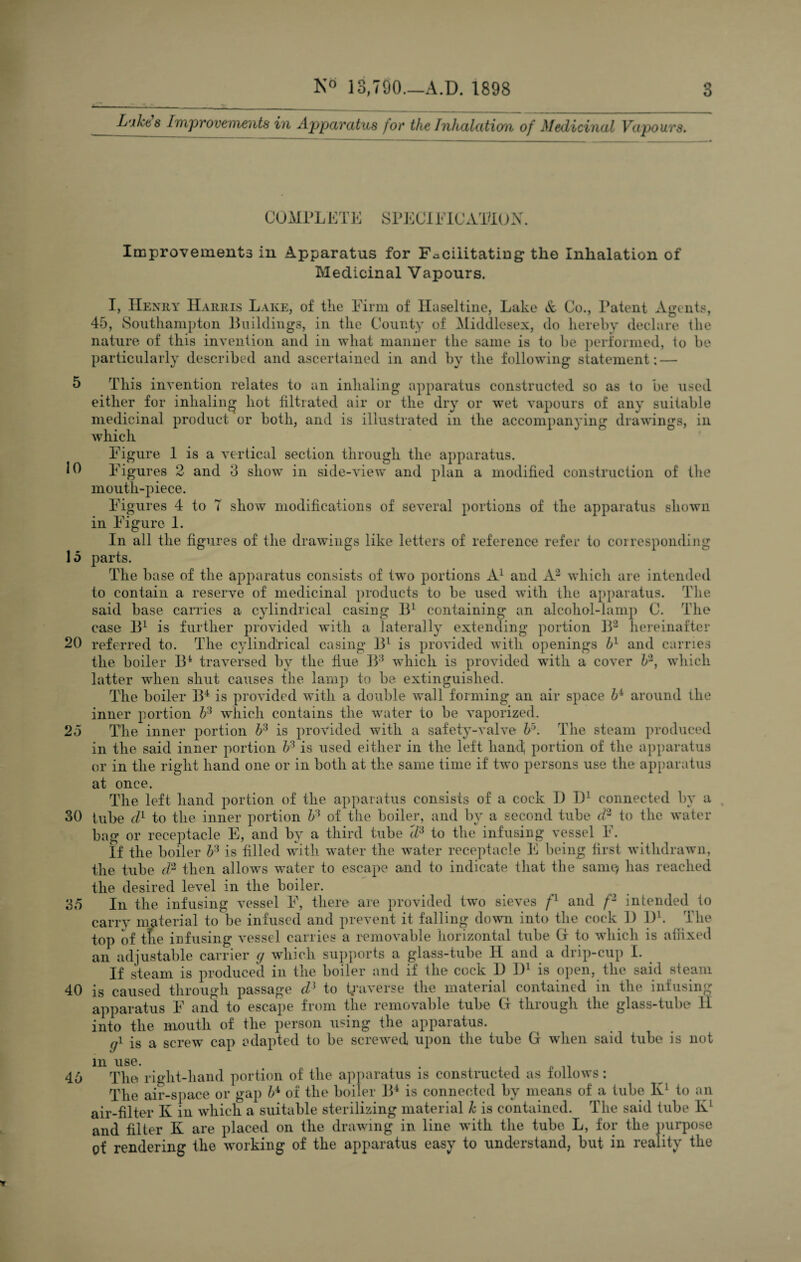 5 10 15 20 25 30 35 40 45 3 Ne 13,790—A.D. 1898 LM$ Improvements in Apparatus for the Inhalation of Medicinal Vapours. COMPLETE SPECIFICATION Improvements in Apparatus for Facilitating: the Inhalation of Medicinal Vapours. I, Henry Harris Lake, of the Firm of Haseltine, Lake & Co., Patent Agents, 45, Southampton Buildings, in the County of Middlesex, do hereby declare the nature of this invention and in what manner the same is to be performed, to be particularly described and ascertained in and by the following statement; — This invention relates to an inhaling apparatus constructed so as to be used either for inhaling hot filtrated air or the dry or wet vapours of any suitable medicinal product or both, and is illustrated in the accompanying drawings, in which Figure 1 is a vertical section through the apparatus. Figures 2 and 3 show in side-view and plan a modified construction of the mouth-piece. Figures 4 to 7 show modifications of several portions of the apparatus shown in Figure 1. In all the figures of the drawings like letters of reference refer to corresponding parts. The base of the apparatus consists of twTo portions A1 and A2 which are intended to contain a reserve of medicinal products to be used with the apparatus. The said base carries a cylindrical casing B1 containing an alcoliol-lamp 0. The case B1 is further provided with a laterally extending portion B2 hereinafter referred to. The cylindrical casing B1 is provided with openings bl and carries the boiler B4 traversed by the fiue B3 which is provided wTith a cover b2, which latter when shut causes the lamp to be extinguished. The boiler B4 is provided with a double wall forming an air space 64 around the inner portion b3 which contains the water to be vaporized. The inner portion b3 is provided with a safety-valve ¥\ The steam produced in the said inner portion ¥ is used either in the left hand, portion of the apparatus or in the right hand one or in both at the same time if two persons use the apparatus at once. The left hand portion of the apparatus consists of a cock I) D1 connected by a tube d1 to the inner portion ¥ of the boiler, and by a second tube d2 to the water bag or receptacle E, and by a third tube U3 to the infusing vessel F. If the boiler b3 is filled with water the water receptacle E being first withdrawn, the tube d2 then allows water to escape and to indicate that the samt} has reached the desired level in the boiler. In the infusing vessel F, there are provided two sieves fl and f'1 intended to carry material to be infused and prevent it falling down into the cock 1) l)1. The top of the infusing vessel carries a removable horizontal tube G- to which is affixed an adjustable carrier g which supports a glass-tube II and a drip-cup I. If steam is produced in the boiler and if the cock I) D1 is open, the said steam is caused through passage d] to traverse the material contained in the infusing apparatus F and to escape from the removable tube G through the glass-tube II into the mouth of the person using the apparatus. gi is a screw cap adapted to be screwed upon the tube G wdien said tube is not 111 use* • nl The right-hand portion of the apparatus is constructed as follows: The air-space or gap b4, of the boiler B4 is connected by means of a tube Iv1 to an air-filter K in which a suitable sterilizing material h is contained. The said tube K1 and filter K are placed on the drawing in line with the tube L, for the purpose of rendering the working of the apparatus easy to understand, but in reality the