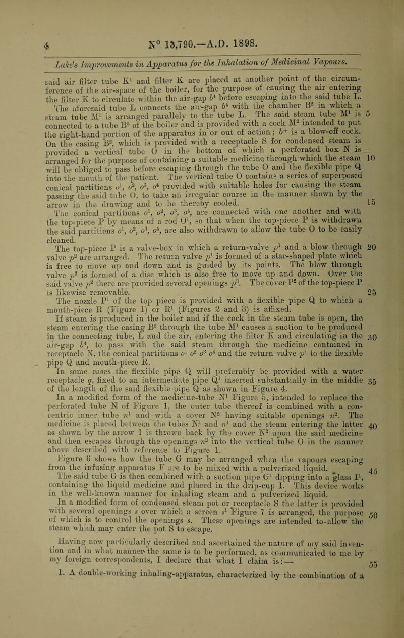 Ltike’s Improvements in Apparatus for the Inhalation of Medicinal Vapowi s. said air filter tube K1 and filter K are placed at another point of the circum¬ ference of the air-space of the boiler, for the purpose of causing the air entering the filter K to circulate within the air-gap l* before escaping into the said tube L. The aforesaid tube L connects the air-gap b4 with the chamber B2 in which a steam tube M1 is arranged parallel^ to the tube L. The said steam tube M1 is 5 connected to a tube If'5 of the boiler and is provided with a coch iM intended to pu^ the right-hand portion of the apparatus in or out of action; b+ is a blow-off cock. On the casing J32, which is provided with a receptacle S for condensed steam is provided a vertical tube 0 m the bottom of which a perforated box N is arranged for the purpose of containing a suitable medicine through which the steam 10 will be obliged to pass before escaping through the tube 0 and the flexible pipe Q, into the mouth of the patient. The vertical tube 0 contains a series of superposed conical partitions <fi, o2, o3} o4 provided with suitable holes for causing the steam passing the said tube 0, to take an irregular course in the manner shown by the arrow in the drawing and to be thereby cooled. . 15 The conical partitions ol, o2, o3, o4, are connected with one another and with the top-piece P by means of a rod O1, so that when the top-piece P is withdrawn the said partitions o\ o2: o3, o\ are also withdrawn to allow the tube 0 to be easily cleaned. The top-piece P is a valve-box in which a return-valve y1 and a blow through 20 valve y2 are arranged. The return valve y1 is formed of a star-shaped plate which is free to move up and down and is guided by its points. The blow through valve y2 is formed of a disc which is also free to move up and d,own. Over the said valve y2 there are provided several openings y3. The cover P2 of the top-piece P is likewise removable. . 25 The nozzle P1 of the top piece is provided with a flexible pipe Q to which a mouth-piece P (Figure 1) or P1 (Figures 2 and 3) is affixed. If steam is produced in the boiler and if the cock in the steam tube is open, the. steam entering the casing B2 through the tube M1 causes a suction to be produced in the connecting tube, L and the air, entering the filter K and, circulating in the 39 air-gap 54, to pass with the said steam through the medicine contained in receptacle N, the conical partitions o1 o2 o3 o4 and the return valve y1 to the flexible pipe Q and mouth-piece R. In some cases the flexible pipe Q will preferably be provided with a water receptacle q, fixed to an intermediate pipe Q1 inserted substantially in the middle 35 of the length of the said flexible pipe Q. as shown in Figure 4. In a modified form of the medicine-tube N1 Figure 5, intended to replace the perforated tube M of Figure 1, the outer tube thereof is combined with a con¬ centric inner tube nl and with a cover A2 having suitable openings n2. The medicine is placed between the tubes W and n1 and the steam entering the latter 49 as shown by the arrow 1 is thrown back by the cover N2 upon the said medicine and then escapes through the openings n2 into the vertical tube 0 in the manner above described with reference to Figure 1. Figure 6 shows how the tube Gf may be arranged when the vapours escaping from the infusing apparatus F are to be mixed with a pulverized liquid. ^ 4 - The said tube G is then combined with a suction pipe G1 dipping into a glass I1, containing the liquid medicine and placed in the drip-cup I. This device works in the well-known manner for inhaling steam and a pulverized liquid. In a modified form of condensed steam pot or receptacle S the latter is provided with several openings s over which a screen s1 figure 7 is arranged, the purpose 59 of which is to control the openings s. These openings are intended to*allow the steam which may enter the pot S to escape. Having now particularly described and ascertained the nature of my said inven¬ tion and in what manner* the same is to be performed, as communicated to me by my foreign correspondents, I declare that what I claim is: — 1. A double-working inhaling-apparatus, characterized by the combination of a 55