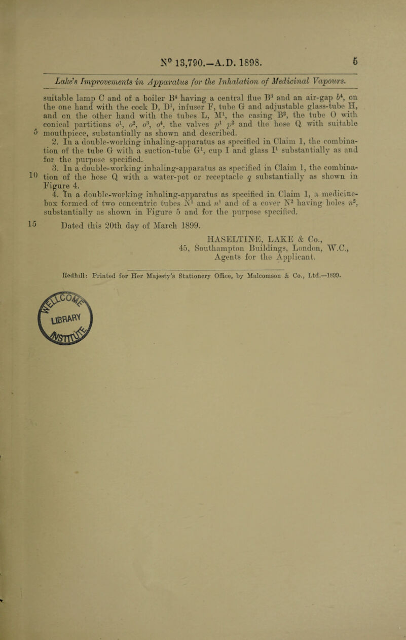 Lake's Improvements in Apparatus for the Inhalation of Medicinal Vapours. suitable lamp C and of a boiler B4 having a central flue B3 and an air-gap &4, on the one hand with the cock I), D1, infuser F, tube G and adjustable glass-tube H, and on the other hand with the tubes L, Ml, the casing B2, the tube 0 with conical partitions ol, o2, o'\ o4, the valves p1 p* and the hose Q with suitable 5 mouthpiece, substantially as shown and described. 2. In a double-working inhaling-apparatus as specified in Claim 1, the combina¬ tion of the tube G with a suction-tube G1, cup I and glass I1 substantially as and for the purpose specified. 3. In a double-working inhaling-apparatus as specified in Claim 1, the combina- 10 tion of the hose Q with a water-pot or receptacle q substantially as shown in Figure 4. 4. In a double-working inhaling-apparatus as specified in Claim 1, a medicine- box formed of two concentric tubes ST1 and nl and of a cover N2 having holes n2, substantially as shown in Figure 5 and for the purpose specified. Dated this 20th day of March 1899. HASELTINE, LAKE & Co., 45, Southampton Buildings, London, Mr.C., Agents for the Applicant. Redhill: Printed for Her Majesty’s Stationery Office, by Malcomson & Co., Ltd.—1899.