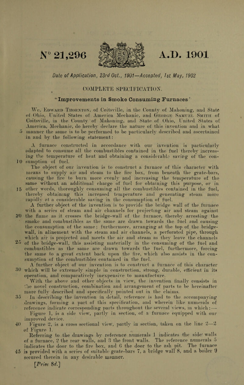 A.D. 1901 N° 21,296 Date of Application, 23rd Oct., 1901—Accepted, 1st May, 1902 COMPLETE SPECIF10ATT0X. “Improvements in Smoke Consuming Furnaces i, 25 30 We, Edward Thorxtox, of Coitsville, in tlie County of Mahoning, and State of Ohio, United States of America Mechanic, and George1 Sameer Smith of Coitsville, in the County of Mahoning, and State of Ohio, United States of America, Mechanic, do hereby declare the nature of this invention and in what 5 manner the same is to be performed to be particularly described and ascertained in and by the following statement : A furnace constructed in accordance with our invention is particularly adapted to consume all the combustibles contained in the fuel thereby increas- ing the temperature of heat and obtaining a considerable savirg of the con- ] 0 sumption of fuel. The object of our invention is to construct a furnace of this character with means to supply air and steam to the fire box, from beneath the grate-bars, causing the fire to burn more evenly and increasing the temperature of the same without an additional charge of fuel for obtaining this purpose, or in J5 other words, thoroughly consuming all the combustibles contained in the fuel, thereby obtaining this increased temperature and generating steam more rapidly at a considerable saving in the consumption of fuel. A further object of the invention is to provide the bridge wall of the furnace with a series of steam and air channels for projecting air and steam against 20 the flame as it crosses the bridge-wall of the furnace, thereby arresting the smoke and combustibles as the same are drawn towards the fuel and causing the consumption of the same; furthermore, arranging at the top of the bridge- wall, in alinement with the steam and air channels, a perforated pipe, through which air is projected and meets the air and steam as they leave the channels of the bridge-wall, this assisting materially in the consuming of the fuel and combustibles as the same are drawn towards the fuel, furthermore, forcing the same to a great extent back upon the fire, which also assists in the con¬ sumption of the combustibles contained in the fuel. •K A further object of our invention is to construct a furnace of this character which will be extremely simple in construction, strong, durable, efficient in its operation, and comparatively inexpensive to manufacture. With the above and other objects in view, the invention finally consists in the novel construction, combination and arrangement of parts to be hereinafter more fully described and specifically pointed out in the claims. 35 In describing the invention in detail, reference is had to the accompanying drawings, forming a part of this specification, and wherein like numerals of reference indicate corresponding parts throughout the several views, in which:—* Figure 1, is a side view, partly in section, of a furnace equipped with our improved device. 40 Figure 2, is a cross sectional view, partly in section, taken on the line 2—2 of Figure 1. Referring to the drawings by reference numerals 1 indicates the side* walls of a furnace, 2 the rear walls, and 3 the front walls. The reference numerals 5 indicates the door to the fire box, and 0 the door to the ash pit. The furnace 45 is provided with a series of suitable grate-bars T, a bridge wall 8, and a boiler 9 secured therein in any desirable manner. \Price 8^.]