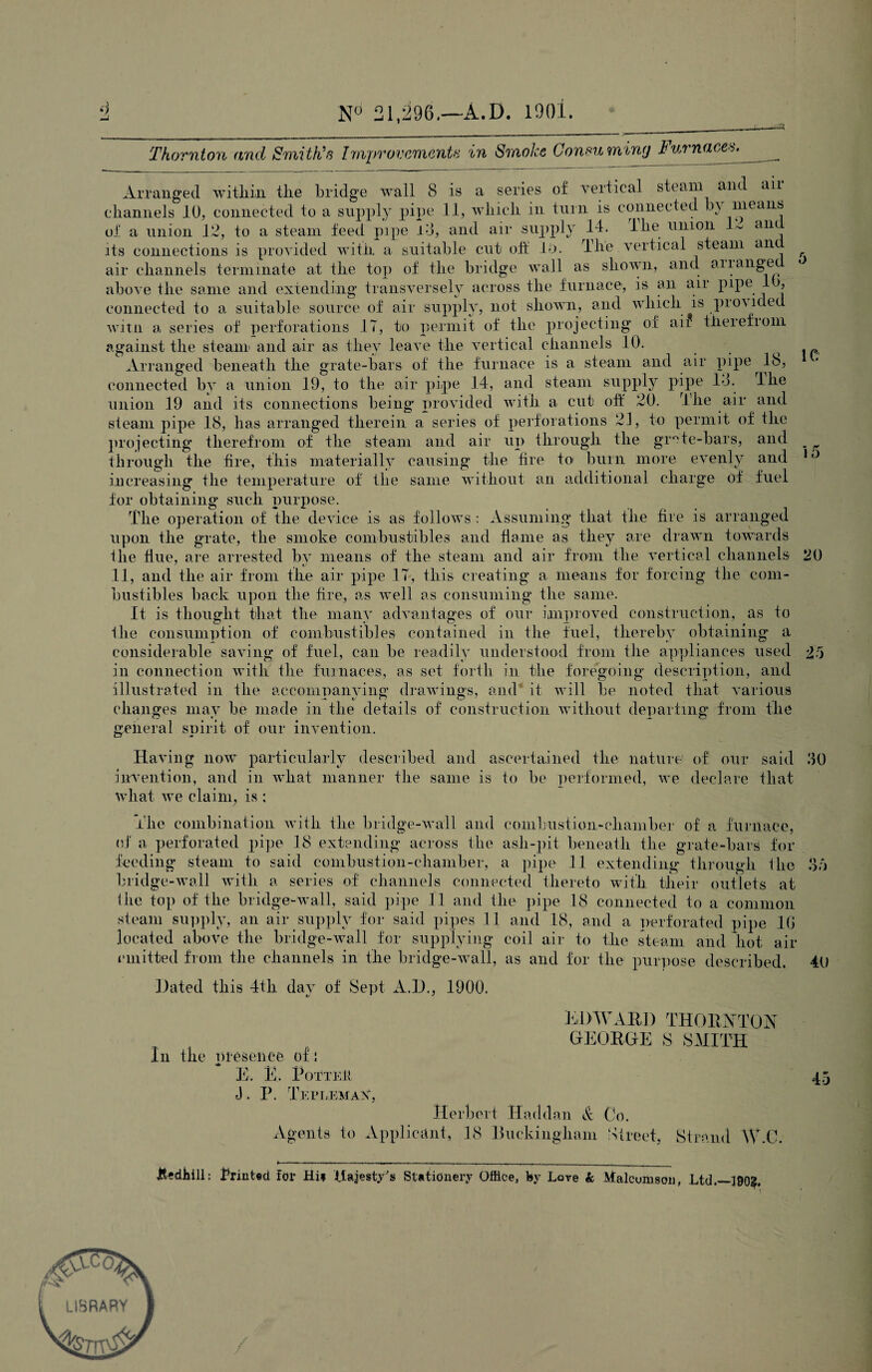 4 N° 21,296.—A.D. 1901. Thornton and Smith’s Improvements in Smoke Consuming Furnace^_ Arranged within tire bridge wall 8 is a series of vertical steam and air channels 10, connected to a supply pipe 11, which in turn is connected b\ means of a union 12, to a steam feed pipe l3, and air supply 14. lhe union 1 - am. its connections is provided with a suitable cut oft lb. The vertical steam an air channels terminate at the top of the bridge wall as shown, and arrange above the same and extending transversely across the furnace, is an air pipe , connected to a suitable source of air supply, not shown, and which is pioyided witn a series of perforations IT, to permit of the projecting of aii therefiom against the steam and air as they leave the vertical channels 10. Arranged beneath the grate-bars of the furnace is a steam and air pipe 18, connected by a union 19, to the air pipe 14, and steam supply pipe 14. lhe union 19 and its connections being provided with a cut off 20. The air and steam pipe 18, has arranged therein a series of perforations 21, to permit of the projecting therefrom of the steam and air up through the grate-bars, and through the fire, this materially causing the fire to> burn more evenly and increasing the temperature of the same without an additional charge of fuel for obtaining such purpose. The operation of the device is as follows : Assuming that the fire is arranged upon the grate, the smoke combustibles and flame as they are drawn towards lhe Hue, are arrested by means of the steam and air from the vertical channels 11, and the air from the air pipe 17, this creating a means for forcing the com¬ bustibles back upon the fire, as well as consuming the same. It is thought that the many advantages of our improved construction, as to lhe consumption of combustibles contained in the fuel, thereby obtaining a considerable saving of fuel, can be readily understood from the appliances used in connection with the furnaces, as set forth in the foregoing description, and illustrated in the accompanying drawings, and it will be noted that various changes may be made in the details of construction without departing from the general spirit of our invention. 5 1C 20 2'5 Having now particularly described and ascertained the nature of our said 30 invention, and in what manner the same is to be performed, we declare that what we claim, is; The combination with the bridge-wall and combustion-chamber of a furnace, of a perforated pipe 18 extending across the asli-pit beneath the grate-bars for feeding steam to said combustion-chamber, a pipe 11 extending through the 36 bridge-wall with a series of channels connected thereto with their outlets at the top of the bridge-wall, said pipe 11 and the pipe 18 connected to a common steam supply, an air supply for said pipes 11 and 18, and a perforated pipe 10 located above the bridge-wall for supplying coil air to the steam and Trot air emitted from the channels in the bridge-wall, as and for the purpose described. 40 Dated this 4th day of Sept A.D., 1900. EDWARD THORNTON GEORGE S SMITH In the presence of: E. E. Pott Eli 45 J. P. Tetlemax, Herbert Haddan & Co. Agents to Applicant, 18 Buckingham Street, Strand W.C. JtediiiH: Printed for Hie itajesty's Stationery Office, by Lore k Malcumson, Ltd.—190^. LIBRARY