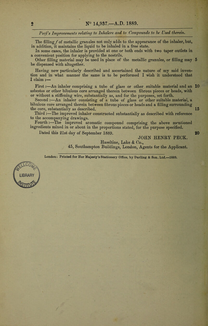 2 N° 14,937.—A.D. 1889. Peck's Improvements relating to Inhalers and to Compounds to he Used therein. The filling/of metallic grannies not only adds to the appearance of the inhaler, but, in addition, it maintains the liquid to be inhaled in a free state. In some cases, the inhaler is provided at one or both ends with two taper outlets in a convenient position for applying to the nostrils. Other filling material may be used in place of the metallic granules, or filling may 5 be dispensed with altogether. Having now particularly described and ascertained the nature of my said inven¬ tion and in what manner the same is to be performed I wish it understood that I claim :— First:—An inhaler comprising a tube of glass or other suitable material and an 10 asbestos or other bibulous core arranged therein between fibrous pieces or heads, with or without a stiffening wire, substantially as, and for the purposes, set forth. Second :—An inhaler consisting of a tube of glass or other suitable material, a bibulous core arranged therein between fibrous pieces or heads and a filling surrounding the core, substantially as described. 15 Third :—The improved inhaler constructed substantially as described with reference to the accompanying drawings. Fourth:—The improved aromatic compound comprising the above mentioned ingredients mixed in or about in the proportions stated, for the purpose specified. Dated this 21st day of September 1889. 20 JOHN HENRY PECK. Haseltine, Lake & Co., 45, Southampton Buildings, London, Agents for the Applicant. London: Printed for Her Majesty’s Stationery Office, by Darling & Son. Ltd.—1889.