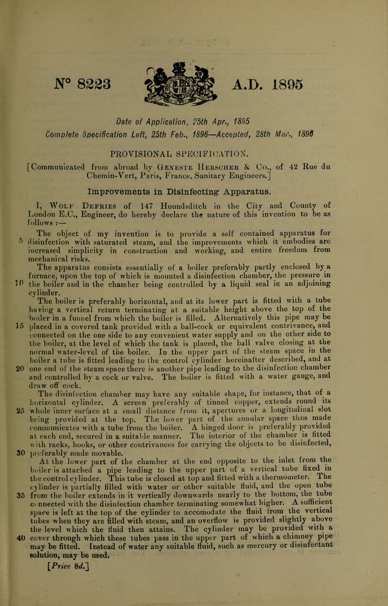 N° 8223 A.D. 1895 Date of Application. 25th Apr., 1895 Complete Specification Left, 25th Feb., 1896—Accepted, 28th Mar., 1896 PROVISIONAL SPECIFICATION. f Communicated from abroad by Geneste Herscher & Co., of 42 Rue du Chemin-Vert, Paris, France, Sanitary Engineers.] Improvements in Disinfecting* Apparatus. I, Wolf Defries of 147 Houndsditch in the City and County of London E.C., Engineer, do hereby declare the nature of this invention to be as follows :— The object of my invention is to provide a self contained apparatus for 5 disinfection with saturated steam, and the improvements which it embodies are increased simplicity in construction and working, and entire freedom from mechanical risks. The apparatus consists essentially of a boiler preferably partly enclosed by a furnace, upon the top of which is mounted a disinfection chamber, the pressure, in 10 the boiler and in the chamber being controlled by a liquid seal in an adjoining cylinder. The boiler is preferably horizontal, and at its lower part is fitted with a tube having a vertical return terminating at a suitable height above the top of the boiler in a funnel from which the boiler is filled. Alternatively this pipe may be 15 placed in a covered tank provided with a ball-cock or equivalent contrivance, and connected on the one side to any convenient w7ater supply and on the other side to the boiler, at the level of which the tank is placed, the ball valve closing at the normal water-level of the boiler. In the upper part of the steam space in the boiler a tube is fitted leading to the control cylinder hereinafter described, and at 20 one end of the steam space there is another pipe leading to the disinfection chamber and controlled bv a cock or valve. The boiler is fitted with a water gauge, and •/ draw off cock. The disinfection chamber may have any suitable shape, for instance, that of a horizontal cylinder. A screen preferably of tinned copper, extends round its 25 whole inner surface at a small distance from it, apertures or a longitudinal slot being provided at the top. The lower part of the annular space thus made communicates with a tube from the boiler. A hinged door is preferably provided at each end, secured in a suitable manner. The interior of the chamber is fitted with racks, hooks, or other contrivances for carrying the objects to be disinfected, 30 preferably made movable. At the lower part of the chamber at the end opposite to the inlet from the boiler is attached a pipe leading to the upper part of a vertical tube fixed in the control cylinder. This tube is closed at top and fitted w7ith a thermometer. The c} linder is partially filled with water or other suitable fluid, and the open tube 35 from the hoiler extends in it vertically downwards nearly to the bottom, the tube connected w ith the disinfection chamber terminating somewhat higher. A sufficient space is left at the top of the cylinder to accomodate the fluid from, the vertical tubes when they are filled with steam, and an overflow is provided slightly above the level which the fluid then attains. The cylinder may be provided with a 40 cover through which these tubes pass in the upper part of which a chimney pipe may be fitted. Instead of water any suitable fluid, such as mercury or disinfectant solution, may be used. [Price 8d.]