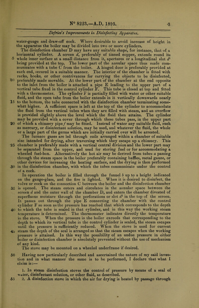 Defries's Improvements in Disinfecting Apparatus. water-gauge and draw-off cock. Where desirable to avoid increase of height in the apparatus the boiler may be divided into two or more cylinders. The disinfection chamber D may have any suitable shape, for instance, that of a horizontal cylinder. A screen d, preferably of tinned copper, extends round its •5 whole inner surface at a small distance from it, apertures or a longitudinal slot dl being provided at the top. The lower part of the annular space thus made com¬ municates with a tube C from the boiler. A hinged door is preferably provided at each end, secured in a suitable manner. The interior of the chamber is fitted with racks, hooks, or other contrivances for carrying the objects to be disinfected, 10 preferably made movable. At the lower part of the chamber at the end opposite to the inlet from the boiler is attached a pipe E leading to the upper part of a vertical tube fixed in the control cylinder F. This tube is closed at top and fitted with a thermometer. The cylinder F is partially filled with water or other suitable fluid, and the open tube from the boiler extends in it vertically downwards nearly 15 to the bottom, the tube connected with the disinfection chamber terminating some¬ what higher. A sufficient space is left at the top of the cylinder to accommodate the fluid from the vertical tubes when they are filled with steam, and an overflow is provided slightly above the level which the fluid then attains. The cylinder may be provided with a cover through which these tubes pass, in the upper part 20 of which a chimney pipe/may be fitted. Instead of water any suitable fluid, such as mercury, or disinfectant solution, may be used, and whatever the fluid, the whole or a large part of the germs which are initially carried over will be arrested. The furnace gases are led through coils arranged within a chamber of suitable size intended for drying, after traversing which they escape up a chimney. This 25 chamber is preferably made with a vertical central division and the lower part may be separated from the upper, and used for storing fuel or for accommodating a wheeled fuel-box. Alternatively the hot air may be derived from tubes a passing through the steam space in the boiler preferably containing baffles, metal gauze, or other devices for increasing the heating surface, and the drying is then performed 30 in the disinfection chamber, with which the tubes communicate under the control of a cock. In operation the boiler is filled through the funnel b up to a height indicated on the gauge-glass, and the fire is lighted. When it is desired to disinfect, the valve or cock on the connection C between the boiler and the disinfection chamber 36 is opened. The steam enters and circulates in the annular space between the screen d and the outer wall of the chamber D, and enters the chamber divested of superfluous moisture through the perforations or slot d1 in the top of the screen. It passes out through the pipe E connecting the chamber with the control cylinder F so soon as the pressure has reached that which corresponds to the depth 40 to which the tube is sealed in that cylinder, and in this way the working steam temperature is determined. The thermometer indicates directly the temperature in the stove. When the pressure in the boiler exceeds that corresponding to the depth to which its vertical tube in the control cylinder is sealed, the steam escapes until the pressure is sufficiently reduced. When the stove is used for current 4b steam the depth of the seal is arranged so that the steam escapes when the working pressure is attained. In this way the possibility of an undue pressure in either boiler or disinfection chamber is absolutely prevented without the use of mechanism of any kind. The stove may be mounted on a wheeled underframe if desired. 50 Having now particularly described and ascertained the nature of my said inven¬ tion and in what manner the same is to be performed, I declare that what I claim is:— 1. In steam disinfection stoves the control of pressure by means of a seal of water, disinfectant solution, or other fluid, as described. 55 2. A disinfection stove in which the air for drying is heated by passage through