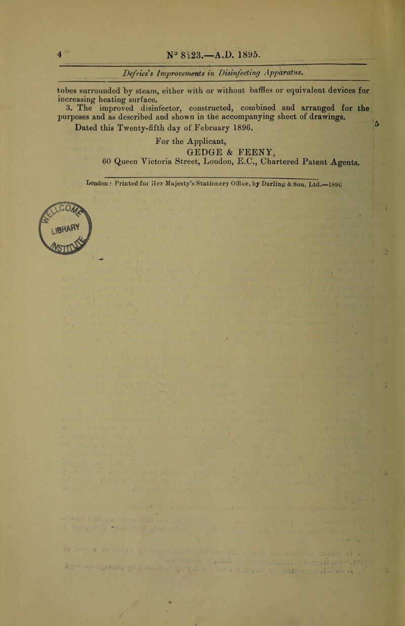 Defries's Improvements in Disinfecting Apparatus. tubes surrounded bj steam, either with or without baffles or equivalent devices for increasing heating surface. 3. The improved disinfector, constructed, combined and arranged for the purposes and as described and shown in the accompanying sheet of drawings. Dated this Twenty-fifth day of February 1896. For the Applicant, GEDGE & FEENY, 60 Queen Victoria Street, London, E.C., Chartered Patent Agents. London ; Printed for Her Majesty’s Stationery Oiliee, by Darling &Son. Ltd.—18i)G *