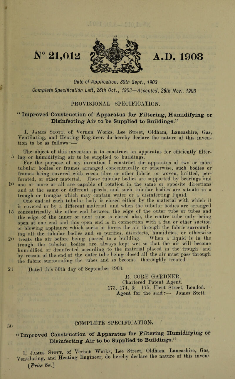 JN° 21,012 A.D. 1903 Date of Application, 30th Sept., 1903 Complete Specification Left, 26th Oct., 1903—Accepted, 26th Nov., 1903 PROVISIONAL SPECIFICATION. “ Improved Construction of Apparatus for Filtering, Humidifying or Disinfecting Air to be Supplied to Buildings.” I, James Stott, of Vernon Works, Lee Street, Oldham, Lancashire, Gras, Ventilating, and Heating Engineer, do hereby declare the nature of this inven¬ tion to be as follows : — The object of this invention is to construct an apparatus for efficiently filter- 5 ing or humidifying air to be supplied to buildings. For the purpose of my invention I construct the apparatus of two or more tubular bodies or frames arranged concentrically or otherwise, such bodies or frames being covered with cocoa fibre or other fabric or woven, knitted, per¬ forated, or other material. These tubular bodies are supported by bearings and 10 one or more or all are capable of rotation in the same or opposite directions and at the same or different speeds , and such tubular bodies are situate in a trough or troughs which may contain water or a disinfecting liquid. One end of each tubular body is closed either by the material with which it is covered or by a different material and when the tubular bodies are arranged 15 concentrically the other end between the edge of the outer tube or tubes and the edge of the inner or next tube is closed also, the centre tube only being open at one end and this open end is in connection with a fan or other suction or blowing appliance which sucks or forces the air through the fabric surround¬ ing all the tubular bodies and so purifies, disinfects, humidifies, or otherwise 20 treats the air before being passed to a building. When a liquid is in the trough the tubular bodies are always kept wet so that the air will become humidified or disinfected according to the material placed in the trough and by reason of the end of the outer tube being closed all the air must pass through the fabric surrounding the tubes and so become thoroughly treated. 2 > Dated this 30th day of September 1903. R, CORE GARDNER, Chartered Patent Agent. 173, 174, & 175, Fleet Street, London. Agent for the said:1— James Stott. COMPLETE SPECIFICATION* ‘ “Improved Construction of Apparatus for Filtering Humidifying oi* Disinfecting Air to be Supplied to Buildings.” I James Stott, of Vernon Works, Lee Street, Oldham, Lancashire, Gas, Ventilating, and Heating Engineer, do hereby declare the nature of this inven* fTrice Sdf]