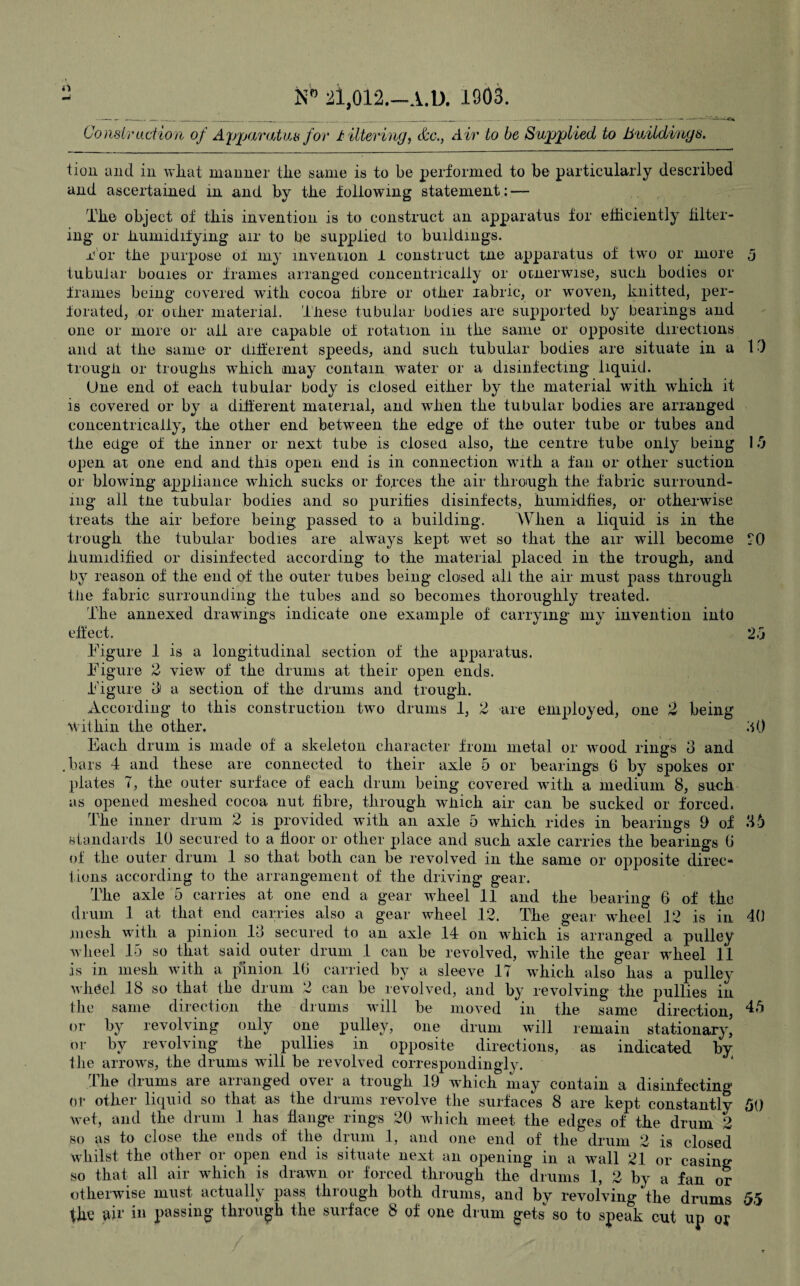 rt N'° 21,012.—A.D. 1903. Construction of Apparatus for littering, &c., Air to be Supplied to buildings. tion and in what manner the same is to be performed to be particularly described and ascertained in and by the following statement : — The object of this invention is to construct an apparatus for efficiently filter¬ ing or humidifying air to be supplied to buildings. nor the purpose ot my invention 1 construct tne apparatus of two or more 3 tubular bouies or frames arranged concentrically or otnerwise, such bodies or frames being covered with cocoa fibre or other labric, or woven, knitted, per¬ forated, or oilier material. These tubular bodies are supported by bearings and one or more or all are capable of rotation in the same or opposite directions and at the same or different speeds, and such tubular bodies are situate in a 1 ■) trough or troughs which may contain water or a disinfecting liquid. (Jne end of each tubular body is closed either by the material with which it is covered or by a different material, and when the tubular bodies are arranged concentrically, the other end between the edge of the outer tube or tubes and the edge of the inner or next tube is closed also, the centre tube only being 15 open at one end and this open end is in connection with a fan or other suction or blowing appliance which sucks or forces the air through the fabric surround¬ ing all the tubular bodies and so purities disinfects, humidfies, or otherwise treats the air before being passed to a building. When a liquid is in the trough the tubular bodies are always kept wet so that the air will become ?0 humidified or disinfected according to the material placed in the trough, and by reason of the end of the outer tubes being closed all the air must pass through the fabric surrounding the tubes and so becomes thoroughly treated. The annexed drawings indicate one example of carrying my invention into effect. 2d 40 Figure 1 is a longitudinal section of the apparatus. Figure 2 view of the drums at their open ends. Figure 8 a section of the drums and trough. According to this construction two drums 1, 2 are employed, one 2 being within the other. .10 Each drum is made of a skeleton character from metal or wood rings 3 and bars 4 and these are connected to their axle 5 or bearings 6 by spokes or plates 7, the outer surface of each drum being covered with a medium 8, such as opened meshed cocoa nut fibre, through which air can be sucked or forced. The inner drum 2 is provided with an axle 5 which rides in bearings 9 of ‘16 standards 10 secured to a floor or other place and such axle carries the bearings (i of the outer drum 1 so that both can be revolved in the same or opposite direc¬ tions according to the arrangement of the driving gear. The axle 5 carries at one end a gear wheel 11 and the bearing 6 of the drum 1 at that end carries also a gear wheel 12. The gear wheel 12 is in mesh with a pinion 18 secured to an axle 14 on which is arranged a pulley wheel 15 so that said outer drum 1 can be revolved, while the gear wheel 11 is in mesh with a pinion 16 carried by a sleeve 17 which also has a pulley wheel 18 so that the drum 2 can be revolved, and by revolving the pullies in the same direction the drums will be moved in the same direction, 45 or by revolving only one pulley, one drum will remain stationary, or by revolving the pullies in opposite directions, as indicated by the arrows, the drums will be revolved correspondingly. The drums are arranged over a trough 19 which may contain a disinfecting or other liquid so that as the drums revolve the surfaces 8 are kept constantly 50 wet, and the drum 1 has flange rings 20 which meet the edges of the drum 2 so as to close the ends of the drum 1, and one end of the drum 2 is closed whilst the other or open end is situate next an opening in a wall 21 or casing so that all air which is drawn or forced through the drums 1, 2 by a fan or otherwise must actually pass through both drums, and by revolving the drums 55