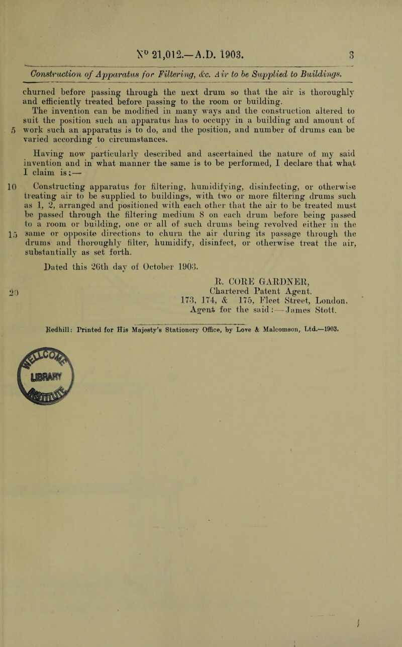 ■ ' __._____^______ __ Construction of Apparatus for Filtering, &c. Air to be Supplied to Buildings. churned before passing through the next drum so that the air is thoroughly and efficiently treated before passing to the room or building. The invention can be modified in many ways and the construction altered to suit the position such an apparatus has to occupy in a building and amount of 5 work such an apparatus is to do, and the position, and number of drums can be varied according to circumstances. Having now particularly described and ascertained the nature of my said invention and in what manner the same is to be performed, I declare that what I claim is t— 10 Constructing apparatus for filtering, humidifying, disinfecting, or otherwise treating air to be supplied to buildings, with two or more filtering drums such as 1, 2, arranged and positioned with each other that the air to be treated must be passed through the filtering medium 8 on each drum before being passed to a room or building, one or all of such drums being revolved either in the 1) same or opposite directions to churn the air during its passage through the drums and thoroughly filter, humidify, disinfect, or otherwise treat the air, substantially as set forth. Hated this 26th day of October 1906. It, CORK GARDNER, pO Chartered Patent Agent. .173, 174, & 175, Fleet Street, London. Agent for the said :—-James Stott. Jtedhill: Printed for ffis Majesty's Stationery Office, by Love & Malcomson, Ltd.—1903,