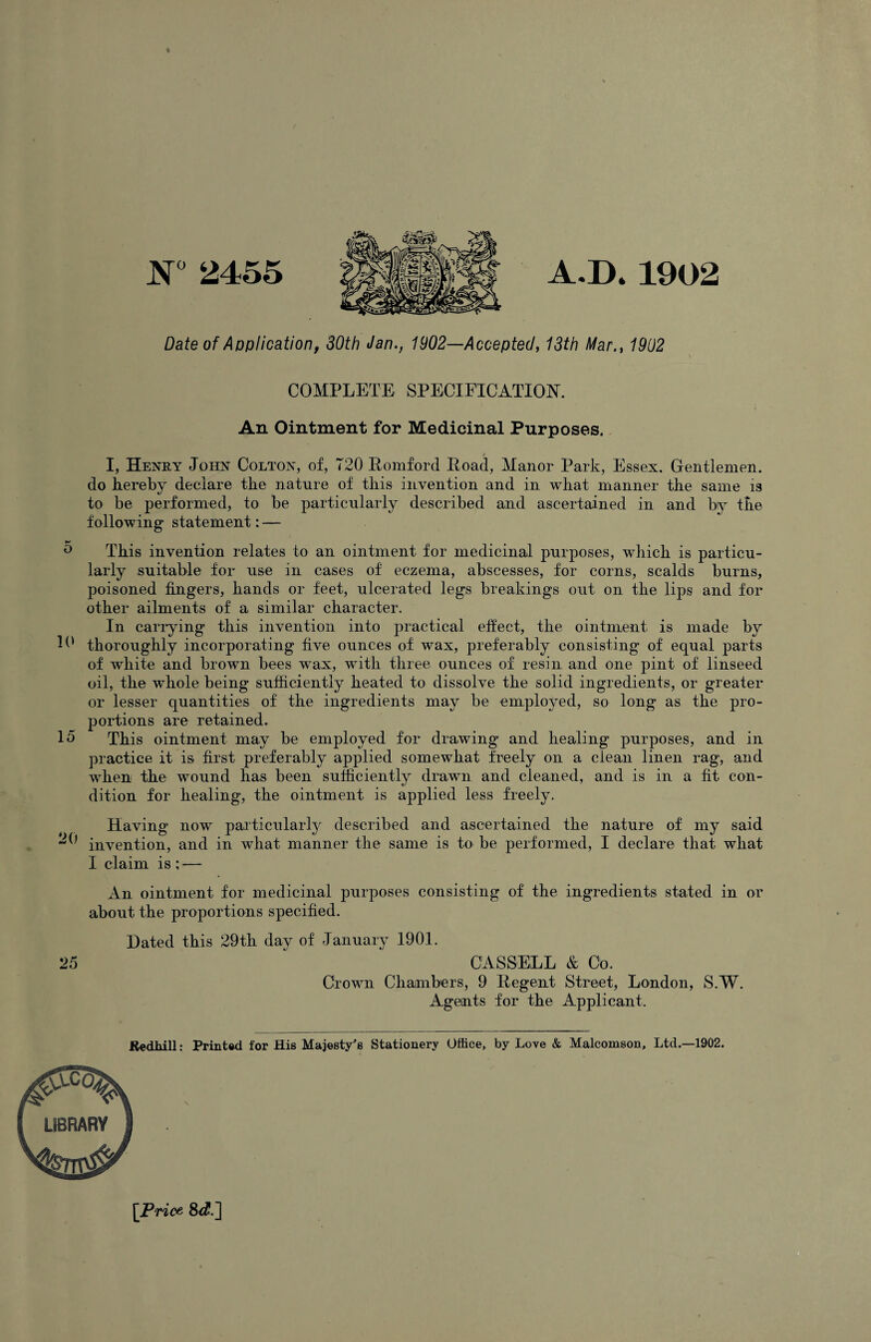 W 2455 A.D*1902 Date of Application, 30th Jan., 1902—Accepted, 13th Mar., 1902 COMPLETE SPECIFICATION. An Ointment for Medicinal Purposes. I, Henry John Colton, of, 720 Eomford Eoad, Manor Park, Essex. Gentlemen, do hereby declare the nature of this invention and in what manner the same is to be performed, to be particularly described and ascertained in and by the following statement: — ^ This invention relates to an ointment for medicinal purposes, which is particu¬ larly suitable for use in cases of eczema, abscesses, for corns, scalds burns, poisoned fingers, hands or feet, ulcerated legs breakings out on the lips and for other ailments of a similar character. In carrying this invention into practical efiect, the ointment is made by P' thoroughly incorporating five ounces of wax, preferably consisting of equal parts of white and brown bees wmx, with three ounces of resin and one pint of linseed oil, the whole being sufficiently heated to dissolve the solid ingredients, or greater or lesser quantities of the ingredients may be employed, so long as the pro¬ portions are retained. 15 This ointment may be employed for drawing’ and healing purposes, and in practice it is first preferably applied somewhat freely on a clean linen rag, and wEen the wound has been sufficiently drawn and cleaned, and is in a fit con¬ dition for healing, the ointment is applied less freely. Having now particularly described and ascertained the nature of my said invention, and in what manner the same is to be performed, I declare that what I claim is ; — An ointment for medicinal purposes consisting of the ingredients stated in or about the proportions specified. Dated this 29th day of January 1901. 25 CASSELL & Co. Crown Chambers, 9 Eegent Street, London, S.W. Agents for the Applicant. Redhill; Printed for His Majesty's Stationery Office, by Love & Malcomson, Ltd.—1902. ^Price 8^?.]