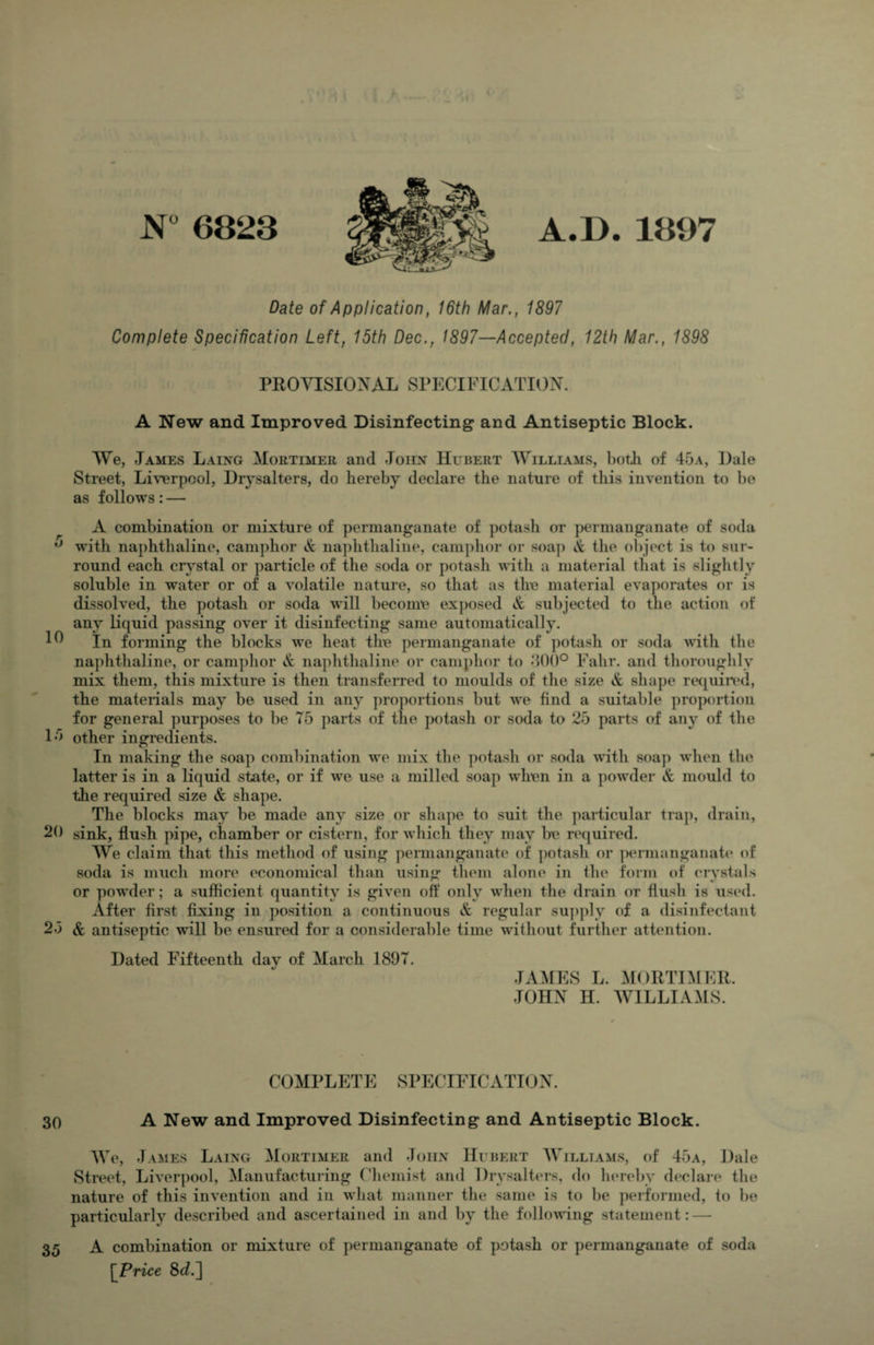 N 6823 A.D. 1897 Date of Application, 16th Mar., 1897 Complete Specification Left, 15th Dec., 1897—Accepted, 12th Mar., 1898 PROVISIONAL SPECIFICATION. A New and Improved Disinfecting and Antiseptic Block. We, James Laing Mortimer and Joirx Hubert Williams, both of 45a, Dale Street, Liverpool, Diysalters, do hereby declare the nature of this invention to be as follows: — A combination or mixture of permanganate of potash or permanganate of soda with naphthaline, camphor ^ na])hthaline, camj)hor or soap & the object is to sur¬ round each crystal or particle of the so<la or potash with a material that is slightly soluble in water or of a volatile nature, so that as the material evaporates or is dissolved, the potash or soda will become exposed & subjected to the action of any liquid passing over it disinfecting same automatically. In forming the blocks we heat the permanganate of potash or soda with the naphthaline, or camphor naphthaline or camphor to Fahr. and thoroughly mix them, this mixture is then transferred to moulds of the size & shape rec^uiied, the materials may be used in any proportions but we find a suitable proj>ortion for general purposes to be 75 parts of the potash or soda to 25 parts of any of the 15 other ingredients. In making the soap combination we mix the potash or soda with soap when the latter is in a liquid state, or if we use a milled soap when in a powder A mould to the required size & shape. The blocks may be made any size or shape to suit the particular trap, drain, 20 sink, flush pipe, chamber or cistern, for which they may be required. We claim that this method of using permanganate of potash or ]>ermanganate of soda is much more economical than using them alone in the form of crystals or powder; a sufficient quantity is given off only when the drain or flush is used. After first fixing in position a continuous & regular supply of a disinfectant 25 & antiseptic will be ensured for a considerable time without further attention. Dated Fifteenth day of March 1897. JAMIES L. MORTIMER. JOHN H. WILLIAMS. COMPLETE SPECIFICATION. 30 A New and Improved Disinfecting and Antiseptic Block. We, James Laing Mortimer and John Hubert AVilliams, of 45a, Dale Street, Liverpool, Manufacturing Chemist and Diysalters, do hereby declare the nature of this invention and in what manner the same is to be performed, to be particularly described and ascertained in and by the following statement: — 35 A combination or mixture of permanganate of potash or permanganate of soda [Price 8c?.]