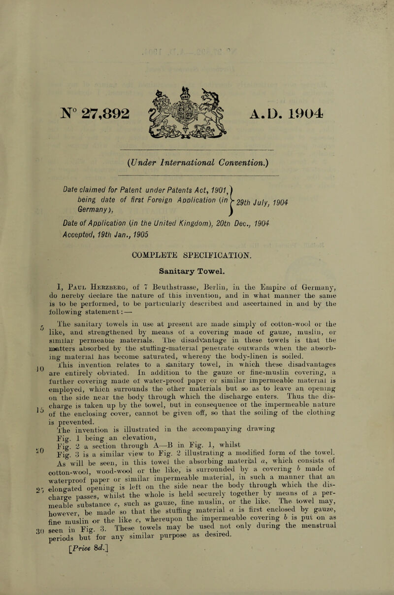 N° 27,892 A.D. 1904 {Under International Convention.) Date claimed for Patent under Patents Act, 1901,) being date of first Foreign Application (/V? > 29th July 1904 Germany), \ Date of Application (in the United Kingdom), 20tn Dec., 1904 Accepted, 19th Jan., 1905 COMPLETE SPECIFICATION. » Sanitary Towel. I, Paul Herzberg, of 7 Beutlistrasse, Berlin, in tlie Empire of Germany, do Hereby declare tlie nature of this invention, and in what manner the same is to be performed, to be particularly described and ascertained in and by the following statement: — P The sanitary towels in use at present are made simply of cotton-woof or the ° like, and strengthened by means of a covering made of gauze, muslin, or similar permeable materials. The disadvantage in these towels is that the matters absorbed by the stuffing-material penetrate outwards when the absorb¬ ing material has become saturated, where ny the body-linen is soiled. This invention relates to a slanitary towel, in which these disadvantages are entirely obviated. In addition to the gauze or line-muslin covering, a further covering made of water-proof paper or similar impermeable material is employed, which surrounds the other materials but so as to leave an opening on the side near the body through which the discharge enters. Thus the dis¬ charge is taken up by the towel, but in consequence of the impermeable nature ^ of the enclosing cover, cannot be given oft', so that the soiling of the clothing is prevented. The invention is illustrated in the accompanying drawing Fig. 1 being an elevation, Fig. 2 a section through A—B in Fig. 1, whilst Fig. 3 is a similar view to Fig. 2 illustrating a modified form of the towel. As will be seen, in this towel the absorbing material a, which consists of cotton-woof, wood-wool or the like, is surrounded by a covering b made of waterproof paper or similar impermeable material, m such a mannei that an elongated opening is left on the side near the body through which the dis- ‘ ’ chaise passes, whilst the whole is held securely together by means of a per¬ meable substance e, such as gauze, fine muslin or the like. Hie towel may, however be made so that the stuffing material a is first enclosed by gauze, fine muslin or the like e, whereupon the impermeable covering b is pur oil as geen in Fig. 3. These towels may be used not only during the menstrual periods but for any similar purpose as desired. [Price 8^.^