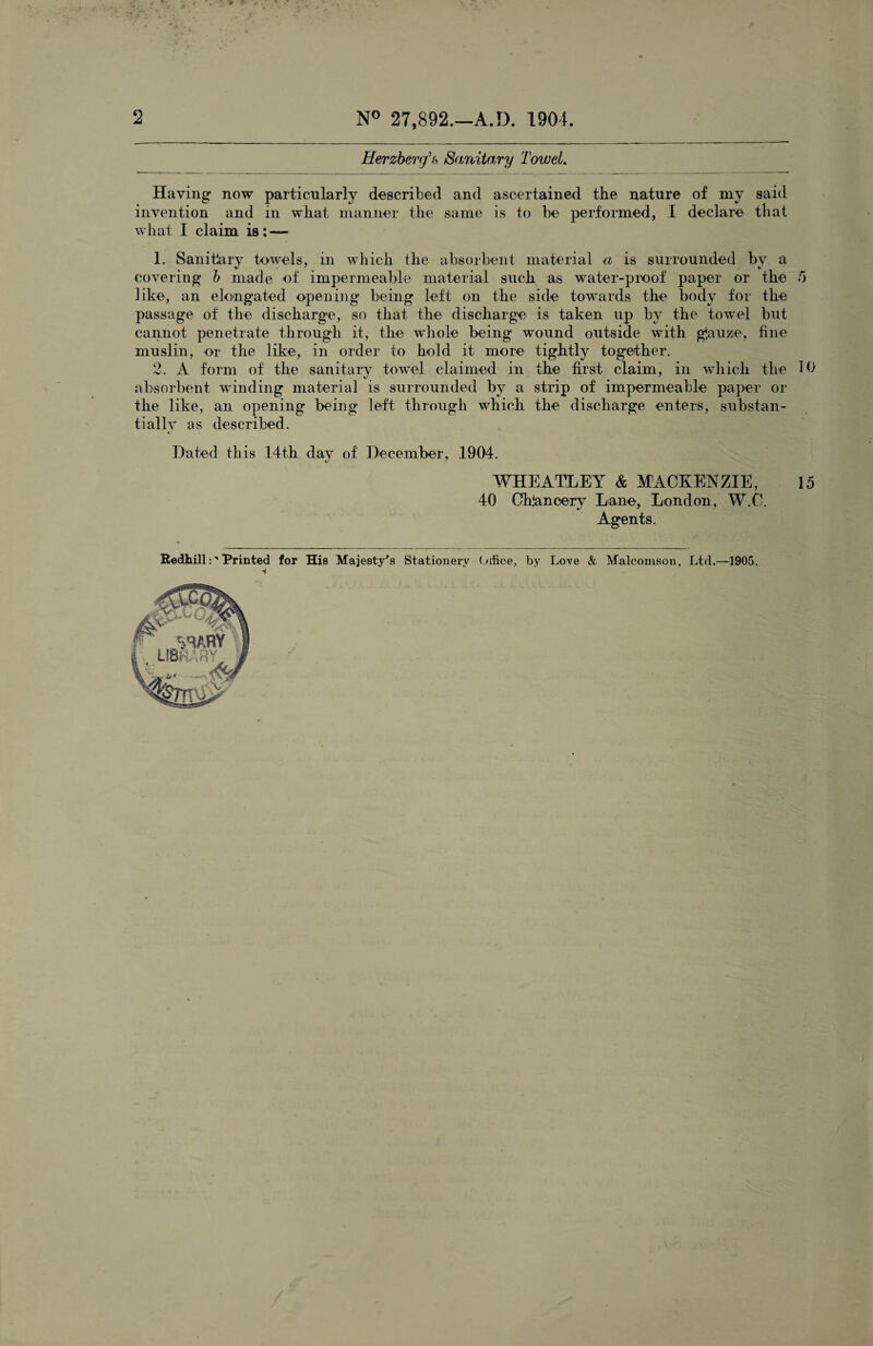 2 N° 27,892.—A.D. 1904. Herzberg’s Sanitary Towel. Having now particularly described and ascertained the nature of my said invention and in what manner the same is to be performed, I declare that what I claim is: — 1. Sanitlary towels, in which the absorbent material a is surrounded hv a covering b made of impermeable material such as water-proof paper or the 5 like, an elongated opening being left on the side towards the body for the passage of the discharge, so that the discharge is taken up by the towel but cannot penetrate through it, the whole being wound outside with ghuze, fine muslin, or the like, in order to hold it more tightly together. 2. A form of the sanitary towel claimed in the first claim, in which the 10 absorbent winding material is surrounded by a strip of impermeable paper or the like, an opening being left through which the discharge enters, substan¬ tially as described. Dated this 14th dav of December, 1904. */ * WHEATLEY & MACKENZIE, 15 40 Chancery Lane, London, W.C. Agents. RedhillPrinted for His Majesty's Stationery Orfice, by Love & Malcomson, Ltd.—1905.