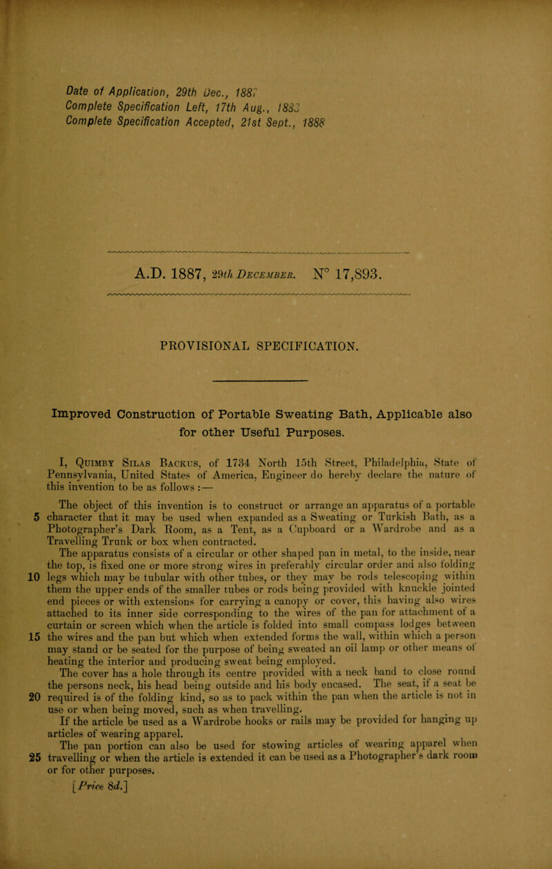 5 10 15 20 25 Date of Application, 29th Dec., 1887 Complete Specification Left, 17th Aug., I88J Complete Specification Accepted, 21st Sept., 1888 A.D. 1887, 29th December. N° 17,893. PROVISIONAL SPECIFICATION. Improved Construction of Portable Sweating Bath, Applicable also for other Useful Purposes. I, Quimby Silas Backus, of 1734 North loth Street, Philadelphia, State of Pennsylvania, United States of America, Engineer do hereby declare the nature of this invention to be as follows : — The object of this invention is to construct or arrange an apparatus of a portable character that it may be used when expanded as a Sweating or Turkish Bath, as a Photographer's Dark Room, as a Tent, as a Cupboard or a A\ ardrobe and as a Travelling Trunk or box when contracted. The apparatus consists of a circular or other shaped pan in metal, to the inside, near the top, is fixed one or more strong wires in preferably circular order and also folding legs which may be tubular with other tubes, or they may he rods telescoping within them the upper ends of the smaller tubes or rods being provided with knuckle jointed end pieces or with extensions for carrying a canopy or cover, this having also wires attached to its inner side corresponding to the wires of the pan tor attachment ot a curtain or screen which when the article is folded into small compass lodges between the wires and the pan but which when extended forms the wall, within which a person may stand or be seated for the purpose of being sweated an oil lamp or other means ot heating the interior and producing sweat being employed. The cover has a hole through its centre provided with a neck band to close round the persons neck, his head being outside and his body encased. The seat, it a seat be required is of the folding kind, so as to pack within the pan when the article is not in use or when being moved, such as when travelling. If the article be used as a Wardrobe hooks or rails may be provided tor hanging up articles of wearing apparel. The pan portion can also be used for stowing articles of wearing apparel when travelling or when the article is extended it can he used as a Photographer s dark room or for other purposes. [Price 8c/.]