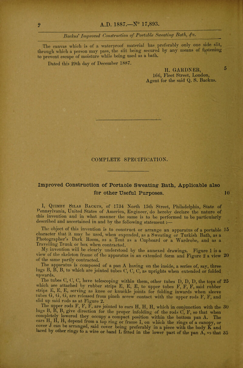2 A.D. 1887.—N° 17,893. Backus' Improved OonstvuctioTi of Povtable Sweating/ Bath, cf c. The canvas which is ot a waterproof material has preferably only one side slit, through which a person may pass, the slit being secured by any means of fastening to prevent escape of moisture while being used as a bath. Dated this 29th day of December 1887. H. GARDNER, 166, Fleet Street, London, Agent for the said Q. S. Backus. COMPLETE SPECIFICATION. Improved Construction of Porta Die Sweating* Bath, Applicable also for other Useful Purposes. 10 I, Quimby Silas Backus, of 1734 North 15th Street, Philadelphia, State of Pennsylvania, United States of America, Engineer, do hereby declare the nature of this invention and in what manner the same is to be performed to be particularly described and ascertained in and by the following statement :— The object of this invention is to construct or arrange an apparatus of a portable 15 character that it may be used, when expanded, as a Sweating or Turkish Bath, as a Photographer s Dark Room, as a Tent as a Cupboard or a Wardrobe, and as a Travelling Trunk or box when contracted. My invention will be clearly understood by the annexed drawings. Figure 1 is a \ iew ot the skeleton frame of the apparatus in an extended form and Figure 2 a view 20 of the same partly contracted. Ihe apparatus is composed of a pan A having on the inside, a series of, say, three lugs B, B, B, to which are jointed tubes C, C, C, as uprights when extended or folded upwards. the tubes C, (■, C, have telescoping within them, other tubes D, D, D, the tops of 25 which are attached by rubber strips E, E, E, to upper tubes F, F, F, said rubber strips L, L, L, serving as knee or knuckle joints for folding inwards when sleeve tubes G, G, G, are released from pinch screw contact with the upper rods F, F, and slid up said rods as at Figure 2. Ihe upper rods F,h, 4, are jointed to ears H, H, H, which in conjunction with the 30 lug> B, B, B, give direction for the proper infolding of the rods C, F, so that when completely lowered they occupy a compact position within the bottom pan A. The <mi> H, II, H, depend from a top ring or frame I, on which the rings of a canopy, or c °\ei < can he arranged, said cover being preferably in a piece with the body K and acec y other rings to a wire or band L fitted in the lower part of the pan A, «o that 35
