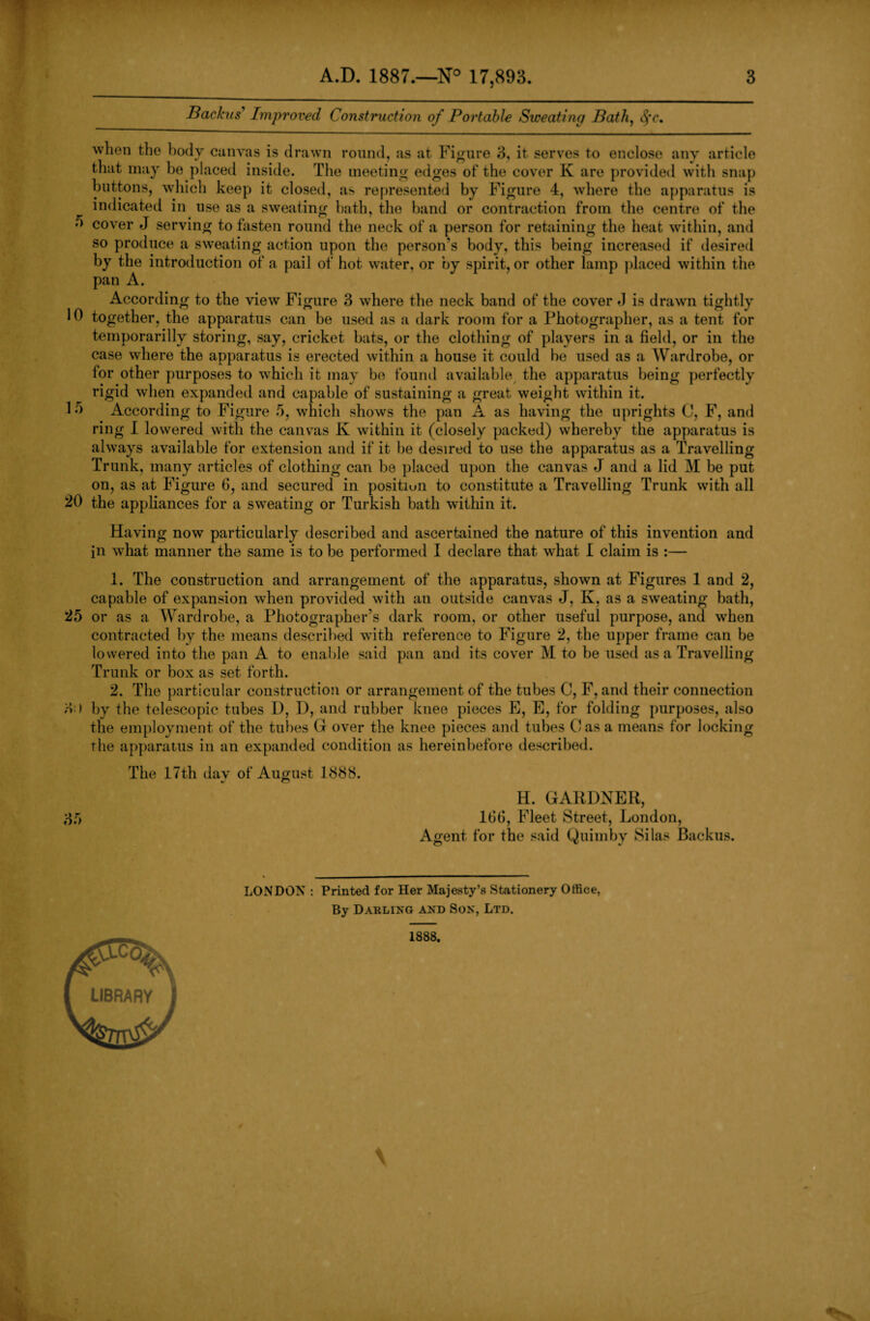 Backus Improved Construction of Portable Sweating Bath, d*r. when the body canvas is drawn round, as at Figure 3, it serves to enclose any article that may be placed inside. The meeting edges of the cover K are provided with snap buttons, which keep it closed, as represented by Figure 4, where the apparatus is indicated in use as a sweating hath, the band or contraction from the centre of the •' cover j serving to fasten round the neck of a person for retaining the heat within, and so produce a sweating action upon the person’s body, this being increased if desired by the introduction of a pail of hot water, or by spirit, or other lamp placed within the pan A. According to the view Figure 3 where the neck band of the cover J is drawn tightly 10 together, the apparatus can be used as a dark room for a Photographer, as a tent for temporarily storing, say, cricket bats, or the clothing of players in a field, or in the case where the apparatus is erected within a house it could be used as a Wardrobe, or for other purposes to which it may be found available the apparatus being perfectly rigid when expanded and capable of sustaining a great weight within it. 1 o According to Figure 5, which shows the pan A as having the uprights C, F, and ring I lowered with the canvas K within it (closely packed) whereby the apparatus is always available for extension and if it be desired to use the apparatus as a Travelling Trunk, many articles of clothing can be placed upon the canvas J and a lid M be put on, as at Figure 6, and secured in position to constitute a Travelling Trunk with all 20 the appliances for a sweating or Turkish bath within it. Having now particularly described and ascertained the nature of this invention and in what manner the same is to be performed I declare that what I claim is :— 1. The construction and arrangement of the apparatus, shown at Figures 1 and 2, capable of expansion when provided with an outside canvas J, K, as a sweating bath, 25 or as a Wardrobe, a Photographer’s dark room, or other useful purpose, and when contracted by the means described with reference to Figure 2, the upper frame can be lowered into the pan A to enable said pan and its cover M to be used as a Travelling Trunk or box as set forth. 2. The particular construction or arrangement of the tubes C, F, and their connection 3 > by the telescopic tubes D, D, and rubber knee pieces E, E, for folding purposes, also the employment of the tubes G over the knee pieces and tubes Casa means for locking the apparatus in an expanded condition as hereinbefore described. The 17th day of August 1888. 35 H. GARDNER, lbd, Fleet Street, London, Agent for the said Quimby Silas Backus. LONDON : Printed for Her Majesty’s Stationery Office, By Darling and Son, Ltd. 1888.