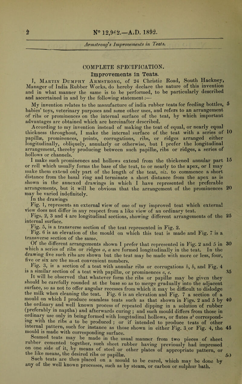 Armstrong's Improvements in Teats. COMPLETE SPECIFICATION. Improvements in Teats. I, Martin Dumphy Armstrong, of 24 Christie Road, South Hackney, Manager of India Rubber Works, do hereby declare the nature of this invention and in what manner the same is to be performed, to be particularly described and ascertained in and by the following statement.-— My invention relates to the manufacture of india rubber teats for feeding bottles, 5 babies’ toys, veterinary purposes and some other uses, and refers to an arrangement of ribs or prominences on the internal surface of the teat, by which important advantages are obtained wrhich are hereinafter described. According to my invention instead of making the teat of equal, or nearly equal thickness throughout, I make the internal surface of the teat with a, series of 10 papilla?, prominences, points, corrugations, ribs, or ridges arranged either longitudinally, obliquely, annularly or otherwise, but I prefer the longitudinal arrangement, thereby producing between such papillae, ribs or ridges, a series of hollows or channels. I make such prominences and hollows extend from the thickened annular part 15 or roll which usually forms the base of the teat, to or nearly to the apex, or I may make them extend only part of the length of the teat, viz. to commence a short distance from the basal ring and terminate a short distance from the apex as is shown in the annexed drawings in which I have represented the preferable arrangements, but it will be obvious that the arrangement of the prominences 20 may be varied indefinitely. In the drawings Fig. 1, represents an external view of one of my improved teat which external view does not differ in any respect from a like view of an ordinary teat. Figs. 2, 3 and 4 are longitudinal sections, showing different arrangements of the 25 internal surface. Fig. 5, is a transverse section of the teat represented in Fig. 2. Fig. 6 is an elevation of the mould on which this teat is made and Fig. 7 is a transverse section of the same. Of the different arrangements shown I prefer that represented in Fig'. 2 and 5 in 30 which a series of ribs or ridges a, a are formed longitudinally in the teat. In the drawing five such ribs are shown but the teat may be made with more or less, four, five or six are the must convenient numbers. Tig. 3, is a section of a teat with annular ribs or corrugations b, b, and Fig. 4 is a similar section of a teat with papilla}, or prominences c, c. 35 It will be observed that whatever form the ribs or papilla} may be given they should be carefully rounded at the base so as to merge gradually into the adjacent surface, so as not to offer angular recesses from which it may be difficult to dislodge the milk when cleaning the teat. Fig. 6 is an elevation and Fig. 7 a section of a mould on which I produce seamless teats such as that shown in Figs. 2 and 5 by 40 the ordinary and well known process of repeated dipping in a solution of rubber (preferably in naptha) and afterwards curing; and such mould differs from those in oidmary use only in being formed with longitudinal hollows, or flutes a1 correspond¬ ing with the ribs a to be produced ; or if intended to produce teats of other internal pattern, such for instance as those shown in either Fig. S or Fig. 4, the- 45 mould is made with corresponding surface. Seamed teats may be made in the usual manner from two pieces of sheet ru i ei cemented together, such sheet rubber having previously had impressed on one si e of it, by means of steel or other plates of appropriate pattern, or the like means, the desired ribs or papilla}. 50 Such teats are then placed on a mould to be cured, which may be done by »uij ot the well known processes, such as by steam, or carbon or sulphur bath.