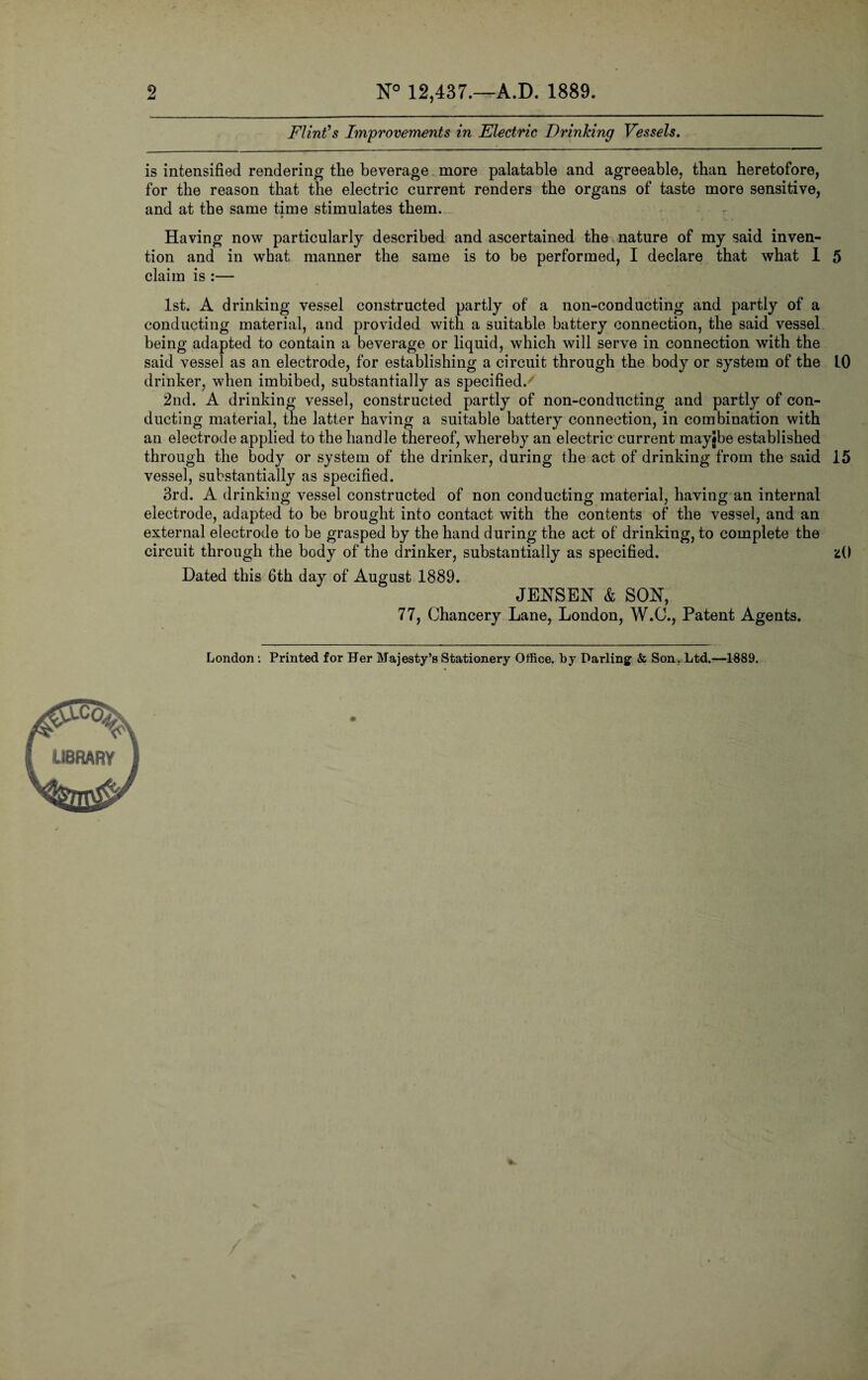 2 N° 12,437.—A.D. 1889. Flint’s Improvements in Electric Drinking Vessels. is intensified rendering the beverage more palatable and agreeable, than heretofore, for the reason that the electric current renders the organs of taste more sensitive, and at the same time stimulates them. Having now particularly described and ascertained the nature of my said inven¬ tion and in what manner the same is to be performed, I declare that what I 5 claim is :— 1st. A drinking vessel constructed partly of a non-conducting and partly of a conducting material, and provided with a suitable battery connection, the said vessel being adapted to contain a beverage or liquid, which will serve in connection with the said vessel as an electrode, for establishing a circuit through the body or system of the 10 drinker, when imbibed, substantially as specified/ 2nd. A drinking vessel, constructed partly of non-conducting and partly of con¬ ducting material, the latter having a suitable battery connection, in combination with an electrode applied to the handle thereof, whereby an electric current mayibe established through the body or system of the drinker, during the act of drinking from the said 15 vessel, substantially as specified. 3rd. A drinking vessel constructed of non conducting material, having an internal electrode, adapted to be brought into contact with the contents of the vessel, and an external electrode to be grasped by the hand during the act of drinking, to complete the circuit through the body of the drinker, substantially as specified. zO Dated this 6th day of August 1889. JENSEN & SON, 77, Chancery Lane, London, W.O., Patent Agents.